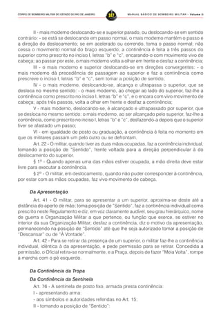 MANUAL BÁSICO DE BOMBEIRO MILITAR – VVVVVolume IIolume IIolume IIolume IIolume II
317CORPO DE BOMBEIRO MILITAR DO ESTADO DO RIO DE JANEIRO
II - mais moderno deslocando-se e superior parado, ou deslocando-se em sentido
contrário: - se está se deslocando em passo normal, o mais moderno mantém o passo e
a direção do deslocamento; se em acelerado ou correndo, toma o passo normal; não
cessa o movimento normal do braço esquerdo; a continência é feita a três passos do
superior como prescrito no inciso I, letras “b” e “c”, encarando-o com movimento vivo de
cabeça; ao passar por este, o mais moderno volta a olhar em frente e desfaz a continência;
III - o mais moderno e superior deslocando-se em direções convergentes: - o
mais moderno dá precedência de passagem ao superior e faz a continência como
prescreve o inciso I, letras “b” e “c”, sem tomar a posição de sentido;
IV - o mais moderno, deslocando-se, alcança e ultrapassa o superior, que se
desloca no mesmo sentido: - o mais moderno, ao chegar ao lado do superior, faz-lhe a
continência como prescrito no inciso I, letras “b” e “c”, e o encara com vivo movimento de
cabeça; após três passos, volta a olhar em frente e desfaz a continência;
V - mais moderno, deslocando-se, é alcançado e ultrapassado por superior, que
se desloca no mesmo sentido: o mais moderno, ao ser alcançado pelo superior, faz-lhe a
continência, como prescrito no inciso I, letras “b” e “c”, desfazendo-a depois que o superior
tiver se afastado um passo;
VI - em igualdade de posto ou graduação, a continência é feita no momento em
que os militares passam um pelo outro ou se defrontam.
Art. 22 - O militar, quando tiver as duas mãos ocupadas, faz a continência individual,
tomando a posição de “Sentido”, frente voltada para a direção perpendicular à do
deslocamento do superior.
§ 1º - Quando apenas uma das mãos estiver ocupada, a mão direita deve estar
livre para executar a continência.
§ 2º - O militar, em deslocamento, quando não puder corresponder à continência,
por estar com as mãos ocupadas, faz vivo movimento de cabeça.
Da Apresentação
Art. 41 - O militar, para se apresentar a um superior, aproxima-se deste até a
distância do aperto de mão; toma posição de “Sentido”, faz a continência individual como
prescrito neste Regulamento e diz, em voz claramente audível, seu grau hierárquico, nome
de guerra e Organização Militar a que pertence, ou função que exerce, se estiver no
interior da sua Organização Militar; desfaz a continência, diz o motivo da apresentação,
permanecendo na posição de “Sentido” até que lhe seja autorizado tomar a posição de
“Descansar” ou de “À Vontade”.
Art. 42 - Para se retirar da presença de um superior, o militar faz-lhe a continência
individual, idêntica à da apresentação, e pede permissão para se retirar. Concedida a
permissão, o Oficial retira-se normalmente, e a Praça, depois de fazer “Meia Volta”, rompe
a marcha com o pé esquerdo.
Da Continência da Tropa
Da Continência da Sentinela
Art. 76 - A sentinela de posto fixo, armada presta continência:
I - apresentando arma:
- aos símbolos e autoridades referidas no Art. 15;
II - tomando a posição de “Sentido”:
 