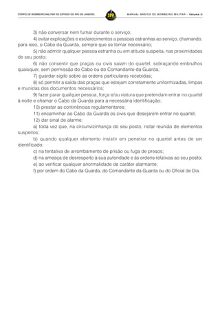 MANUAL BÁSICO DE BOMBEIRO MILITAR – VVVVVolume IIolume IIolume IIolume IIolume II
319CORPO DE BOMBEIRO MILITAR DO ESTADO DO RIO DE JANEIRO
3) não conversar nem fumar durante o serviço;
4) evitar explicações e esclarecimentos a pessoas estranhas ao serviço, chamando,
para isso, o Cabo da Guarda, sempre que se tornar necessário;
5) não admitir qualquer pessoa estranha ou em atitude suspeita, nas proximidades
de seu posto;
6) não consentir que praças ou civis saiam do quartel, sobraçando embrulhos
quaisquer, sem permissão do Cabo ou do Comandante da Guarda;
7) guardar sigilo sobre as ordens particulares recebidas;
8) só permitir a saída das praças que estejam corretamente uniformizadas, limpas
e munidas dos documentos necessários;
9) fazer parar qualquer pessoa, força e/ou viatura que pretendam entrar no quartel
à noite e chamar o Cabo da Guarda para a necessária identificação;
10) prestar as continências regulamentares;
11) encaminhar ao Cabo da Guarda os civis que desejarem entrar no quartel;
12) dar sinal de alarme:
a) toda vez que, na circunvizinhança do seu posto, notar reunião de elementos
suspeitos;
b) quando qualquer elemento insistir em penetrar no quartel antes de ser
identificado;
c) na tentativa de arrombamento de prisão ou fuga de presos;
d) na ameaça de desrespeito à sua autoridade e às ordens relativas ao seu posto;
e) ao verificar qualquer anormalidade de caráter alarmante;
f) por ordem do Cabo da Guarda, do Comandante da Guarda ou do Oficial de Dia.
 