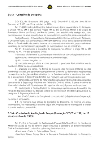 MANUAL BÁSICO DE BOMBEIRO MILITAR – VVVVVolume IIolume IIolume IIolume IIolume II
321CORPO DE BOMBEIRO MILITAR DO ESTADO DO RIO DE JANEIRO
9.3.3 – Conselho de Disciplina
D.O. 905, de 16 outubro 1978 (págs. 1 e 2) - Decreto nº 2.155, de 13 out 1978 -
Decreto nº 2.155 - de 13 de outubro de 1978
Art. 1º - O Conselho de Disciplina é destinado a julgar a incapacidade do Aspirante-
a-Oficial PM ou BM e das demais Praças PM ou BM da Polícia Militar e do Corpo de
Bombeiros Militar do Estado do Rio de Janeiro com estabilidade assegurada, para
permanecerem na ativa, criando-lhes, ao mesmo tempo, condições para se defenderem.
Parágrafo único - O Conselho de Disciplina pode também ser aplicado ao Aspirante-
a-Oficial PM ou BM e às demais Praças PM e BM da Polícia Militar e do Corpo de Bombeiros
Militar do Estado do Rio de Janeiro, reformados ou na reserva remunerada, presumivelmente,
incapazes de permanecerem na situação de inatividade em que se encontram.
Art. 2º - É submetida a Conselho de Disciplina, “ex-offício”, a praça PM ou BM
referida no Art. 1º e seu parágrafo único:
I - acusada oficialmente ou por qualquer meio lícito de comunicação social de ter:
a) procedido incorretamente no desempenho do cargo;
b) tido conduta irregular; ou
c) praticado ato que afete a honra pessoal, o pundonor Policial-Militar ou de
Bombeiro-Militar ou decoro da classe.
II - afastada do cargo, na forma do Estatuto dos Policiais-Militares ou dos
Bombeiros-Militares, por se tornar incompatível com o mesmo ou demonstrar incapacidade
no exercício de funções de Policial-Militar ou de Bombeiro-Militar a eles inerentes, salvo
se o afastamento é decorrência de fatos que motivem sua submissão a processo;
III – condenada, por crime de natureza dolosa não previsto na legislação especial
concernente à Segurança Nacional em Tribunais Civil ou Militar, à pena restritiva de
liberdade individual até 2 (dois) anos, tão logo transite em julgado a sentença ; ou
IV - pertencente a Partido Político ou associação suspensos ou dissolvidos por
força de disposição legal ou decisão judicial ou que exerçam atividades prejudiciais ou
perigosas à Segurança Nacional.
Art. 5º - O Conselho de Disciplina é composto de 3 (três) oficiais da Corporação
da praça a ser julgada.
§ 1 - O membro mais antigo do Conselho de Disciplina, no mínimo um oficial
intermediário, é o Presidente; o que lhe segue em Antigüidade é o interrogante e relator,
e o mais moderno, o escrivão.
9.3.4 - Comissão de Avaliação de Praças (Resolução SEDEC n° 197, de 13
de novembro de 1999)
Art. 1° - Cria a Comissão de Avaliação de Praças (CAvP) no Corpo de Bombeiros
Militar do Estado do Rio de Janeiro, órgão vinculado a Secretaria de Estado da Defesa
Civil. A Comissão será constituída pelos seguintes membros:
- Presidente: Chefe do Estado-Maior Geral;
- Membros Natos; Diretor Geral de Pessoal e Chefe do Gabinete do Comando-
Geral;
 