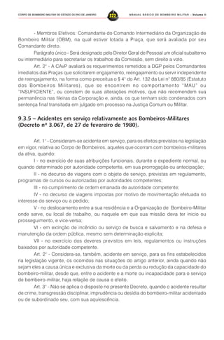 MANUAL BÁSICO DE BOMBEIRO MILITAR – VVVVVolume IIolume IIolume IIolume IIolume II
322CORPO DE BOMBEIRO MILITAR DO ESTADO DO RIO DE JANEIRO
- Membros Efetivos: Comandante do Comando Intermediário da Organização de
Bombeiro Militar (OBM), na qual estiver lotada a Praça, que será avaliada por seu
Comandante direto.
Parágrafo único - Será designado pelo Diretor Geral de Pessoal um oficial subalterno
ou intermediário para secretariar os trabalhos da Comissão, sem direito a voto.
Art. 2° - A CAvP avaliará os requerimentos remetidos a DGP pelos Comandantes
imediatos das Praças que solicitarem engajamento, reengajamento ou servir independente
de reengajamento, na forma como preceitua o § 4° do Art. 132 da Lei n° 880/85 (Estatuto
dos Bombeiros Militares), que se encontrem no comportamento “MAU” ou
“INSUFICIENTE”, ou constem de suas alterações motivos, que não recomendem sua
permanência nas fileiras da Corporação e, ainda, os que tenham sido condenados com
sentença final transitada em julgado em processo na Justiça Comum ou Militar.
9.3.5 – Acidentes em serviço relativamente aos Bombeiros-Militares
(Decreto nº 3.067, de 27 de fevereiro de 1980).
Art. 1° - Consideram-se acidente em serviço, para os efeitos previstos na legislação
em vigor, relativa ao Corpo de Bombeiros, aqueles que ocorram com bombeiros-militares
da ativa, quando:
I - no exercício de suas atribuições funcionais, durante o expediente normal, ou
quando determinado por autoridade competente, em sua prorrogação ou antecipação;
II - no decurso de viagens com o objeto de serviço, previstas em regulamento,
programas de cursos ou autorizadas por autoridades competentes;
III - no cumprimento de ordem emanada de autoridade competente;
IV - no decurso de viagens impostas por motivo de movimentação efetuada no
interesse do serviço ou a pedido;
V - no deslocamento entre a sua residência e a Organização de Bombeiro-Militar
onde serve, ou local de trabalho, ou naquele em que sua missão deva ter inicio ou
prosseguimento, e vice-versa;
VI - em extinção de incêndio ou serviço de busca e salvamento e na defesa e
manutenção da ordem pública, mesmo sem determinação explicita;
VII - no exercício dos deveres previstos em leis, regulamentos ou instruções
baixados por autoridade competente.
Art. 2° - Considera-se, também, acidente em serviço, para os fins estabelecidos
na legislação vigente, os ocorridos nas situações do artigo anterior, ainda quando não
sejam eles a causa única e exclusiva da morte ou da perda ou redução da capacidade do
bombeiro-militar, desde que, entre o acidente e a morte ou incapacidade para o serviço
de bombeiro-militar, haja relação de causa e efeito.
Art. 3° - Não se aplica o disposto no presente Decreto, quando o acidente resultar
de crime, transgressão disciplinar, imprudência ou desídia do bombeiro-militar acidentado
ou de subordinado seu, com sua aquiescência.
 