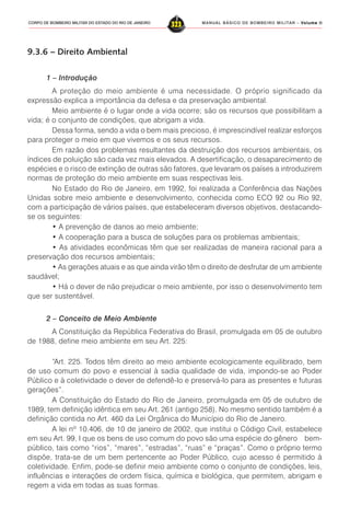 MANUAL BÁSICO DE BOMBEIRO MILITAR – VVVVVolume IIolume IIolume IIolume IIolume II
323CORPO DE BOMBEIRO MILITAR DO ESTADO DO RIO DE JANEIRO
9.3.6 – Direito Ambiental
1 – Introdução
A proteção do meio ambiente é uma necessidade. O próprio significado da
expressão explica a importância da defesa e da preservação ambiental.
Meio ambiente é o lugar onde a vida ocorre; são os recursos que possibilitam a
vida; é o conjunto de condições, que abrigam a vida.
Dessa forma, sendo a vida o bem mais precioso, é imprescindível realizar esforços
para proteger o meio em que vivemos e os seus recursos.
Em razão dos problemas resultantes da destruição dos recursos ambientais, os
índices de poluição são cada vez mais elevados. A desertificação, o desaparecimento de
espécies e o risco de extinção de outras são fatores, que levaram os países a introduzirem
normas de proteção do meio ambiente em suas respectivas leis.
No Estado do Rio de Janeiro, em 1992, foi realizada a Conferência das Nações
Unidas sobre meio ambiente e desenvolvimento, conhecida como ECO 92 ou Rio 92,
com a participação de vários países, que estabeleceram diversos objetivos, destacando-
se os seguintes:
• A prevenção de danos ao meio ambiente;
• A cooperação para a busca de soluções para os problemas ambientais;
• As atividades econômicas têm que ser realizadas de maneira racional para a
preservação dos recursos ambientais;
• As gerações atuais e as que ainda virão têm o direito de desfrutar de um ambiente
saudável;
• Há o dever de não prejudicar o meio ambiente, por isso o desenvolvimento tem
que ser sustentável.
2 – Conceito de Meio Ambiente
A Constituição da República Federativa do Brasil, promulgada em 05 de outubro
de 1988, define meio ambiente em seu Art. 225:
“Art. 225. Todos têm direito ao meio ambiente ecologicamente equilibrado, bem
de uso comum do povo e essencial à sadia qualidade de vida, impondo-se ao Poder
Público e à coletividade o dever de defendê-lo e preservá-lo para as presentes e futuras
gerações”.
A Constituição do Estado do Rio de Janeiro, promulgada em 05 de outubro de
1989, tem definição idêntica em seu Art. 261 (antigo 258). No mesmo sentido também é a
definição contida no Art. 460 da Lei Orgânica do Município do Rio de Janeiro.
A lei nº 10.406, de 10 de janeiro de 2002, que institui o Código Civil, estabelece
em seu Art. 99, I que os bens de uso comum do povo são uma espécie do gênero bem-
público, tais como “rios”, “mares”, “estradas”, “ruas” e “praças”. Como o próprio termo
dispõe, trata-se de um bem pertencente ao Poder Público, cujo acesso é permitido à
coletividade. Enfim, pode-se definir meio ambiente como o conjunto de condições, leis,
influências e interações de ordem física, química e biológica, que permitem, abrigam e
regem a vida em todas as suas formas.
 