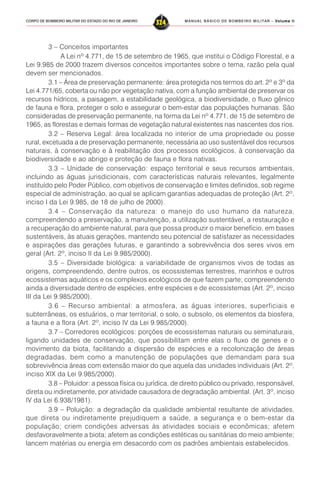 MANUAL BÁSICO DE BOMBEIRO MILITAR – VVVVVolume IIolume IIolume IIolume IIolume II
324CORPO DE BOMBEIRO MILITAR DO ESTADO DO RIO DE JANEIRO
3 – Conceitos importantes
A Lei nº 4.771, de 15 de setembro de 1965, que institui o Código Florestal, e a
Lei 9.985 de 2000 trazem diversos conceitos importantes sobre o tema, razão pela qual
devem ser mencionados.
3.1 – Área de preservação permanente: área protegida nos termos do art. 2º e 3º da
Lei 4.771/65, coberta ou não por vegetação nativa, com a função ambiental de preservar os
recursos hídricos, a paisagem, a estabilidade geológica, a biodiversidade, o fluxo gênico
de fauna e flora, proteger o solo e assegurar o bem-estar das populações humanas. São
consideradas de preservação permanente, na forma da Lei nº 4.771, de 15 de setembro de
1965, as florestas e demais formas de vegetação natural existentes nas nascentes dos rios.
3.2 – Reserva Legal: área localizada no interior de uma propriedade ou posse
rural, excetuada a de preservação permanente, necessária ao uso sustentável dos recursos
naturais, à conservação e à reabilitação dos processos ecológicos, à conservação da
biodiversidade e ao abrigo e proteção de fauna e flora nativas.
3.3 – Unidade de conservação: espaço territorial e seus recursos ambientais,
incluindo as águas jurisdicionais, com características naturais relevantes, legalmente
instituído pelo Poder Público, com objetivos de conservação e limites definidos, sob regime
especial de administração, ao qual se aplicam garantias adequadas de proteção (Art. 2º,
inciso I da Lei 9.985, de 18 de julho de 2000).
3.4 – Conservação da natureza: o manejo do uso humano da natureza,
compreendendo a preservação, a manutenção, a utilização sustentável, a restauração e
a recuperação do ambiente natural, para que possa produzir o maior benefício, em bases
sustentáveis, às atuais gerações, mantendo seu potencial de satisfazer as necessidades
e aspirações das gerações futuras, e garantindo a sobrevivência dos seres vivos em
geral (Art. 2º, inciso II da Lei 9.985/2000).
3.5 – Diversidade biológica: a variabilidade de organismos vivos de todas as
origens, compreendendo, dentre outros, os ecossistemas terrestres, marinhos e outros
ecossistemas aquáticos e os complexos ecológicos de que fazem parte; compreendendo
ainda a diversidade dentro de espécies, entre espécies e de ecossistemas (Art. 2º, inciso
III da Lei 9.985/2000).
3.6 – Recurso ambiental: a atmosfera, as águas interiores, superficiais e
subterrâneas, os estuários, o mar territorial, o solo, o subsolo, os elementos da biosfera,
a fauna e a flora (Art. 2º, inciso IV da Lei 9.985/2000).
3.7 – Corredores ecológicos: porções de ecossistemas naturais ou seminaturais,
ligando unidades de conservação, que possibilitam entre elas o fluxo de genes e o
movimento da biota, facilitando a dispersão de espécies e a recolonização de áreas
degradadas, bem como a manutenção de populações que demandam para sua
sobrevivência áreas com extensão maior do que aquela das unidades individuais (Art. 2º,
inciso XIX da Lei 9.985/2000).
3.8 – Poluidor: a pessoa física ou jurídica, de direito público ou privado, responsável,
direta ou indiretamente, por atividade causadora de degradação ambiental. (Art. 3º, inciso
IV da Lei 6.938/1981).
3.9 – Poluição: a degradação da qualidade ambiental resultante de atividades,
que direta ou indiretamente prejudiquem a saúde, a segurança e o bem-estar da
população; criem condições adversas às atividades sociais e econômicas; afetem
desfavoravelmente a biota; afetem as condições estéticas ou sanitárias do meio ambiente;
lancem matérias ou energia em desacordo com os padrões ambientais estabelecidos.
 