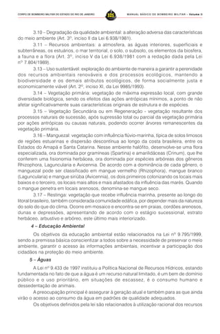 MANUAL BÁSICO DE BOMBEIRO MILITAR – VVVVVolume IIolume IIolume IIolume IIolume II
325CORPO DE BOMBEIRO MILITAR DO ESTADO DO RIO DE JANEIRO
3.10 – Degradação da qualidade ambiental: a alteração adversa das características
do meio ambiente (Art. 3º, inciso II da Lei 6.938/1981).
3.11 – Recursos ambientais: a atmosfera, as águas interiores, superficiais e
subterrâneas, os estuários, o mar territorial, o solo, o subsolo, os elementos da biosfera,
a fauna e a flora (Art. 3º, inciso V da Lei 6.938/1981 com a redação dada pela Lei
nº 7.804/1989).
3.13 – Uso sustentável: exploração do ambiente de maneira a garantir a perenidade
dos recursos ambientais renováveis e dos processos ecológicos, mantendo a
biodiversidade e os demais atributos ecológicos, de forma socialmente justa e
economicamente viável (Art. 2º, inciso XI, da Lei 9985/1993).
3.14 – Vegetação primária: vegetação de máxima expressão local, com grande
diversidade biológica, sendo os efeitos das ações antrópicas mínimos, a ponto de não
afetar significativamente suas características originais de estrutura e de espécies.
3.15 – Vegetação Secundária ou em Regeneração - vegetação resultante dos
processos naturais de sucessão, após supressão total ou parcial da vegetação primária
por ações antrópicas ou causas naturais, podendo ocorrer árvores remanescentes da
vegetação primária.
3.16 – Manguezal: vegetação com influência flúvio-marinha, típica de solos limosos
de regiões estuarinas e dispersão descontínua ao longo da costa brasileira, entre os
Estados do Amapá e Santa Catarina. Nesse ambiente halófito, desenvolve-se uma flora
especializada, ora dominada por gramíneas (Spartina) e amarilidáceas (Crinum), que lhe
conferem uma fisionomia herbácea, ora dominada por espécies arbóreas dos gêneros
Rhizophora, Laguncularia e Avicennia. De acordo com a dominância de cada gênero, o
manguezal pode ser classificado em mangue vermelho (Rhizophora), mangue branco
(Laguncularia) e mangue siriúba (Avicennia), os dois primeiros colonizando os locais mais
baixos e o terceiro, os locais mais altos e mais afastados da influência das marés. Quando
o mangue penetra em locais arenosos, denomina-se mangue seco.
3.17 – Restinga: vegetação que recebe influência marinha, presente ao longo do
litoral brasileiro, também considerada comunidade edáfica, por depender mais da natureza
do solo do que do clima. Ocorre em mosaico e encontra-se em praias, cordões arenosos,
dunas e depressões, apresentando de acordo com o estágio sucessional, estrato
herbáceo, arbustivo e arbóreo, este último mais interiorizado.
4 – Educação Ambiental
Os objetivos da educação ambiental estão relacionados na Lei nº 9.795/1999,
sendo a premissa básica conscientizar a todos sobre a necessidade de preservar o meio
ambiente, garantir o acesso às informações ambientais, incentivar a participação dos
cidadãos na proteção do meio ambiente.
5 – Águas
A Lei nº 9.433 de 1997 instituiu a Política Nacional de Recursos Hídricos, estando
fundamentada no fato de que a água é um recurso natural limitado, é um bem de domínio
público e o uso prioritário, em situações de escassez, é o consumo humano e
dessedentação de animais.
A preocupação principal é assegurar à geração atual e também para as que ainda
virão o acesso ao consumo da água em padrões de qualidade adequados.
Os objetivos definidos pela lei são relacionados à utilização racional dos recursos
 