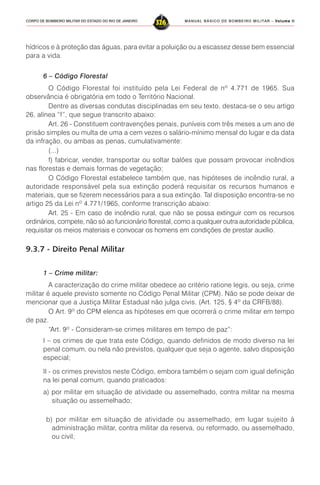 MANUAL BÁSICO DE BOMBEIRO MILITAR – VVVVVolume IIolume IIolume IIolume IIolume II
326CORPO DE BOMBEIRO MILITAR DO ESTADO DO RIO DE JANEIRO
hídricos e à proteção das águas, para evitar a poluição ou a escassez desse bem essencial
para a vida.
6 – Código Florestal
O Código Florestal foi instituído pela Lei Federal de nº 4.771 de 1965. Sua
observância é obrigatória em todo o Território Nacional.
Dentre as diversas condutas disciplinadas em seu texto, destaca-se o seu artigo
26, alínea “f”, que segue transcrito abaixo:
Art. 26 - Constituem contravenções penais, puníveis com três meses a um ano de
prisão simples ou multa de uma a cem vezes o salário-mínimo mensal do lugar e da data
da infração, ou ambas as penas, cumulativamente:
(...)
f) fabricar, vender, transportar ou soltar balões que possam provocar incêndios
nas florestas e demais formas de vegetação;
O Código Florestal estabelece também que, nas hipóteses de incêndio rural, a
autoridade responsável pela sua extinção poderá requisitar os recursos humanos e
materiais, que se fizerem necessários para a sua extinção. Tal disposição encontra-se no
artigo 25 da Lei nº 4.771/1965, conforme transcrição abaixo:
Art. 25 - Em caso de incêndio rural, que não se possa extinguir com os recursos
ordinários, compete, não só ao funcionário florestal, como a qualquer outra autoridade pública,
requisitar os meios materiais e convocar os homens em condições de prestar auxílio.
9.3.7 - Direito Penal Militar
1 – Crime militar:
A caracterização do crime militar obedece ao critério ratione legis, ou seja, crime
militar é aquele previsto somente no Código Penal Militar (CPM). Não se pode deixar de
mencionar que a Justiça Militar Estadual não julga civis. (Art. 125, § 4º da CRFB/88).
O Art. 9º do CPM elenca as hipóteses em que ocorrerá o crime militar em tempo
de paz.
“Art. 9º - Consideram-se crimes militares em tempo de paz”:
I – os crimes de que trata este Código, quando definidos de modo diverso na lei
penal comum, ou nela não previstos, qualquer que seja o agente, salvo disposição
especial;
II - os crimes previstos neste Código, embora também o sejam com igual definição
na lei penal comum, quando praticados:
a) por militar em situação de atividade ou assemelhado, contra militar na mesma
situação ou assemelhado;
b) por militar em situação de atividade ou assemelhado, em lugar sujeito à
administração militar, contra militar da reserva, ou reformado, ou assemelhado,
ou civil;
 