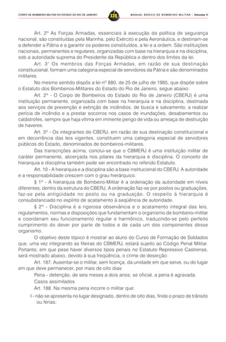 MANUAL BÁSICO DE BOMBEIRO MILITAR – VVVVVolume IIolume IIolume IIolume IIolume II
328CORPO DE BOMBEIRO MILITAR DO ESTADO DO RIO DE JANEIRO
Art. 2º As Forças Armadas, essenciais à execução da política de segurança
nacional, são constituídas pela Marinha, pelo Exército e pela Aeronáutica, e destinam-se
a defender a Pátria e a garantir os poderes constituídos, a lei e a ordem. São instituições
nacionais, permanentes e regulares, organizadas com base na hierarquia e na disciplina,
sob a autoridade suprema do Presidente da República e dentro dos limites da lei.
Art. 3° Os membros das Forças Armadas, em razão de sua destinação
constitucional, formam uma categoria especial de servidores da Pátria e são denominados
militares.
No mesmo sentido dispôs a lei nº 880, de 25 de julho de 1985, que dispõe sobre
o Estatuto dos Bombeiros-Militares do Estado do Rio de Janeiro, segue abaixo:
Art. 2º - O Corpo de Bombeiros do Estado do Rio de Janeiro (CBERJ) é uma
instituição permanente, organizada com base na hierarquia e na disciplina, destinada
aos serviços de prevenção e extinção de incêndios, de busca e salvamento; a realizar
perícia de incêndio e a prestar socorros nos casos de inundações, desabamentos ou
catástrofes, sempre que haja vítima em iminente perigo de vida ou ameaça de destruição
de haveres.
Art. 3º - Os integrantes do CBERJ, em razão de sua destinação constitucional e
em decorrência das leis vigentes, constituem uma categoria especial de servidores
públicos do Estado, denominados de bombeiros-militares.
Das transcrições acima, conclui-se que o CBMERJ é uma instituição militar de
caráter permanente, alicerçada nos pilares da hierarquia e disciplina. O conceito de
hierarquia e disciplina também pode ser encontrado no referido Estatuto.
Art. 10 - A hierarquia e a disciplina são a base institucional do CBERJ. A autoridade
e a responsabilidade crescem com o grau hierárquico.
§ 1º - A hierarquia de Bombeiro-Militar é a ordenação da autoridade em níveis
diferentes, dentro da estrutura do CBERJ. A ordenação faz-se por postos ou graduações,
faz-se pela antigüidade no posto ou na graduação. O respeito à hierarquia é
consubstanciado no espírito de acatamento à seqüência de autoridade.
§ 2º - Disciplina é a rigorosa observância e o acatamento integral das leis,
regulamentos, normas e disposições que fundamentam o organismo de bombeiro-militar
e coordenam seu funcionamento regular e harmônico, traduzindo-se pelo perfeito
cumprimento do dever por parte de todos e de cada um dos componentes desse
organismo.
O objetivo deste tópico é mostrar ao aluno do Curso de Formação de Soldados
que, uma vez integrando as fileiras do CBMERJ, estará sujeito ao Código Penal Militar.
Portanto, em que pese haver diversos tipos penais no Estatuto Repressivo Castrense,
será mostrado abaixo, devido à sua freqüência, o crime de deserção:
Art. 187. Ausentar-se o militar, sem licença, da unidade em que serve, ou do lugar
em que deve permanecer, por mais de oito dias:
Pena - detenção, de seis meses a dois anos; se oficial, a pena é agravada.
Casos assimilados
Art. 188. Na mesma pena incorre o militar que:
I - não se apresenta no lugar designado, dentro de oito dias, findo o prazo de trânsito
ou férias;
 