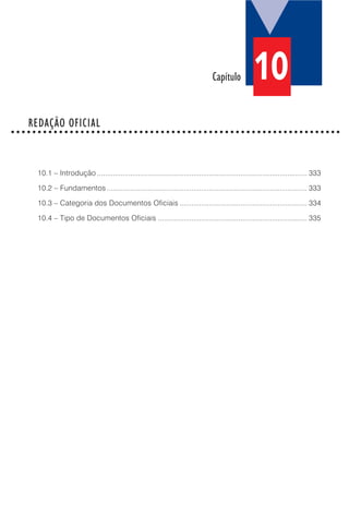 10.1 – Introdução ........................................................................................................... 333
10.2 – Fundamentos ...................................................................................................... 333
10.3 – Categoria dos Documentos Oficiais ................................................................. 334
10.4 – Tipo de Documentos Oficiais ............................................................................ 335
Capítulo
REDAÇÃO OFICIAL○ ○ ○ ○ ○ ○ ○ ○ ○ ○ ○ ○ ○ ○ ○ ○ ○ ○ ○ ○ ○ ○ ○ ○ ○ ○ ○ ○ ○ ○ ○ ○ ○ ○ ○ ○ ○ ○ ○ ○ ○ ○ ○ ○ ○ ○ ○ ○ ○ ○ ○ ○ ○ ○ ○ ○ ○ ○ ○ ○ ○ ○
10
 