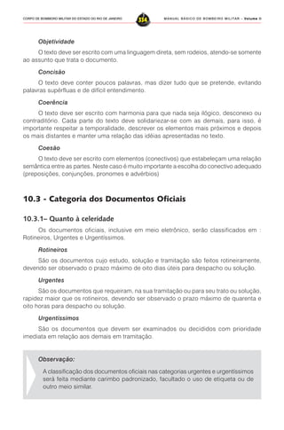 MANUAL BÁSICO DE BOMBEIRO MILITAR – VVVVVolume IIolume IIolume IIolume IIolume II
334CORPO DE BOMBEIRO MILITAR DO ESTADO DO RIO DE JANEIRO
Objetividade
O texto deve ser escrito com uma linguagem direta, sem rodeios, atendo-se somente
ao assunto que trata o documento.
Concisão
O texto deve conter poucos palavras, mas dizer tudo que se pretende, evitando
palavras supérfluas e de difícil entendimento.
Coerência
O texto deve ser escrito com harmonia para que nada seja ilógico, desconexo ou
contraditório. Cada parte do texto deve solidariezar-se com as demais, para isso, é
importante respeitar a temporalidade, descrever os elementos mais próximos e depois
os mais distantes e manter uma relação das idéias apresentadas no texto.
Coesão
O texto deve ser escrito com elementos (conectivos) que estabeleçam uma relação
semântica entre as partes. Neste caso é muito importante a escolha do conectivo adequado
(preposições, conjunções, pronomes e advérbios)
10.3 - Categoria dos Documentos Oficiais
10.3.1– Quanto à celeridade
Os documentos oficiais, inclusive em meio eletrônico, serão classificados em :
Rotineiros, Urgentes e Urgentíssimos.
Rotineiros
São os documentos cujo estudo, solução e tramitação são feitos rotineiramente,
devendo ser observado o prazo máximo de oito dias úteis para despacho ou solução.
Urgentes
São os documentos que requeiram, na sua tramitação ou para seu trato ou solução,
rapidez maior que os rotineiros, devendo ser observado o prazo máximo de quarenta e
oito horas para despacho ou solução.
Urgentíssimos
São os documentos que devem ser examinados ou decididos com prioridade
imediata em relação aos demais em tramitação.
Observação:
A classificação dos documentos oficiais nas categorias urgentes e urgentíssimos
será feita mediante carimbo padronizado, facultado o uso de etiqueta ou de
outro meio similar.
 