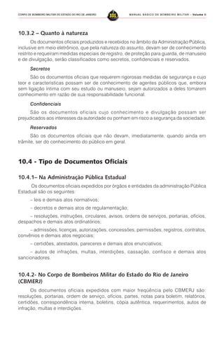 MANUAL BÁSICO DE BOMBEIRO MILITAR – VVVVVolume IIolume IIolume IIolume IIolume II
335CORPO DE BOMBEIRO MILITAR DO ESTADO DO RIO DE JANEIRO
10.3.2 – Quanto à natureza
Os documentos oficiais produzidos e recebidos no âmbito da Administração Pública,
inclusive em meio eletrônico, que pela natureza do assunto, devam ser de conhecimento
restrito e requeiram medidas especiais de registro, de proteção para guarda, de manuseio
e de divulgação, serão classificados como secretos, confidenciais e reservados.
Secretos
São os documentos oficiais que requerem rigorosas medidas de segurança e cujo
teor e características possam ser de conhecimento de agentes públicos que, embora
sem ligação íntima com seu estudo ou manuseio, sejam autorizados a deles tomarem
conhecimento em razão de sua responsabilidade funcional.
Confidenciais
São os documentos oficiais cujo conhecimento e divulgação possam ser
prejudicados aos interesses da autoridade ou ponham em risco a segurança da sociedade.
Reservados
São os documentos oficiais que não devam, imediatamente, quando ainda em
trâmite, ser do conhecimento do público em geral.
10.4 - Tipo de Documentos Oficiais
10.4.1– Na Administração Pública Estadual
Os documentos oficiais expedidos por órgãos e entidades da administração Pública
Estadual são os seguintes:
– leis e demais atos normativos;
– decretos e demais atos de regulamentação;
– resoluções, instruções, circulares, avisos, ordens de serviços, portarias, ofícios,
despachos e demais atos ordinatórios;
– admissões, licenças, autorizações, concessões, permissões, registros, contratos,
convênios e demais atos negociais;
– certidões, atestados, pareceres e demais atos enunciativos;
– autos de infrações, multas, interdições, cassação, confisco e demais atos
sancionadores.
10.4.2- No Corpo de Bombeiros Militar do Estado do Rio de Janeiro
(CBMERJ)
Os documentos oficiais expedidos com maior freqüência pelo CBMERJ são:
resoluções, portarias, ordem de serviço, ofícios, partes, notas para boletim, relatórios,
certidões, correspondência interna, boletins, cópia autêntica, requerimentos, autos de
infração, multas e interdições.
 