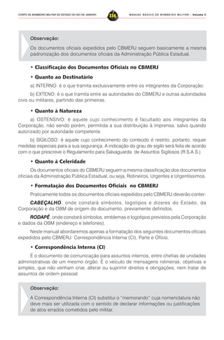 MANUAL BÁSICO DE BOMBEIRO MILITAR – VVVVVolume IIolume IIolume IIolume IIolume II
336CORPO DE BOMBEIRO MILITAR DO ESTADO DO RIO DE JANEIRO
Observação:
Os documentos oficiais expedidos pelo CBMERJ seguem basicamente a mesma
padronização dos documentos oficiais da Administração Pública Estadual.
• Classificação dos Documentos Oficiais no CBMERJ
• Quanto ao Destinatário
a) INTERNO: é o que tramita exclusivamente entre os integrantes da Corporação.
b) EXTENO: é o que tramita entre as autoridades do CBMERJ e outras autoridades
civis ou militares, partindo das primeiras.
• Quanto à Natureza
a) OSTENSIVO: é aquele cujo conhecimento é facultado aos integrantes da
Corporação, não sendo porém, permitida a sua distribuição à imprensa, salvo quando
autorizado por autoridade competente.
b) SIGILOSO: é aquele cujo conhecimento do conteúdo é restrito, portanto, requer
medidas especiais para a sua segurança. A indicação do grau de sigilo será feita de acordo
com o que prescreve o Regulamento para Salvaguarda de Assuntos Sigilosos (R.S.A.S.)
• Quanto à Celeridade
Os documentos oficiais do CBMERJ seguem a mesma classificação dos documentos
oficiais da Administração Pública Estadual, ou seja, Rotineiros, Urgentes e Urgentíssimos.
• Formatação dos Documentos Oficiais no CBMERJ
Praticamente todos os documentos oficiais expedidos pelo CBMERJ deverão conter:
CCCCCABEÇALHOABEÇALHOABEÇALHOABEÇALHOABEÇALHO, onde constará símbolos, logotipos e dizeres do Estado, da
Corporação e da OBM de origem do documento, previamente definidos.
RODAPÉRODAPÉRODAPÉRODAPÉRODAPÉ, onde constará símbolos, emblemas e logotipos previstos pela Corporação
e dados da OBM (endereço e telefones).
Neste manual abordaremos apenas a formatação dos seguintes documentos oficiais
expedidos pelo CBMERJ: Correspondência Interna (CI), Parte e Ofício.
• Correspondência Interna (CI)
É o documento de comunicação para assuntos internos, entre chefias de unidades
administrativas de um mesmo órgão. É o veículo de mensagens rotineiras, objetivas e
simples, que não venham criar, alterar ou suprimir direitos e obrigações, nem tratar de
assuntos de ordem pessoal.
Observação:
A Correspondência Interna (CI) substitui o “memorando” cuja nomenclatura não
deve mais ser utilizada com o sentido de declarar informações ou justificações
de atos errados cometidos pelo militar.
 