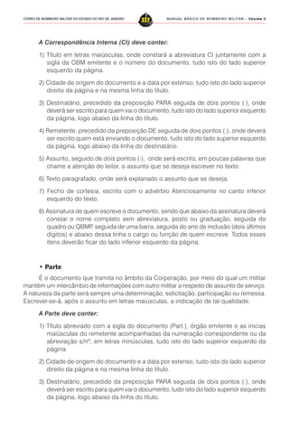 MANUAL BÁSICO DE BOMBEIRO MILITAR – VVVVVolume IIolume IIolume IIolume IIolume II
337CORPO DE BOMBEIRO MILITAR DO ESTADO DO RIO DE JANEIRO
A Correspondência Interna (CI) deve conter:
1) Título em letras maiúsculas, onde constará a abreviatura CI juntamente com a
sigla da OBM emitente e o número do documento, tudo isto do lado superior
esquerdo da página.
2) Cidade de origem do documento e a data por extenso, tudo isto do lado superior
direito da página e na mesma linha do título.
3) Destinatário, precedido da preposição PARA seguida de dois pontos (:), onde
deverá ser escrito para quem vai o documento, tudo isto do lado superior esquerdo
da página, logo abaixo da linha do título.
4) Remetente, precedido da preposição DE seguida de dois pontos (:), onde deverá
ser escrito quem está enviando o documento, tudo isto do lado superior esquerdo
da página, logo abaixo da linha do destinatário.
5) Assunto, seguido de dois pontos (:), onde será escrito, em poucas palavras que
chame a atenção do leitor, o assunto que se deseja escrever no texto.
6) Texto paragrafado, onde será explanado o assunto que se deseja.
7) Fecho de cortesia, escrito com o advérbio Atenciosamente no canto inferior
esquerdo do texto.
8) Assinatura de quem escreve o documento, sendo que abaixo da assinatura deverá
constar o nome completo sem abreviatura, posto ou graduação, seguida do
quadro ou QBMP, seguida de uma barra, seguida do ano de inclusão (dois últimos
dígitos) e abaixo dessa linha o cargo ou função de quem escreve. Todos esses
itens deverão ficar do lado inferior esquerdo da página.
• Parte
É o documento que tramita no âmbito da Corporação, por meio do qual um militar
mantém um intercâmbio de informações com outro militar a respeito de assunto de serviço.
A natureza da parte será sempre uma determinação, solicitação, participação ou remessa.
Escrever-se-á, após o assunto em letras maiúsculas, a indicação de tal qualidade.
A Parte deve conter:
1) Título abreviado com a sigla do documento (Part.), órgão emitente e as inicias
maiúsculas do remetente acompanhadas da numeração correspondente ou da
abreviação s/nº, em letras minúsculas, tudo isto do lado superior esquerdo da
página.
2) Cidade de origem do documento e a data por extenso, tudo isto do lado superior
direito da página e na mesma linha do título.
3) Destinatário, precedido da preposição PARA seguida de dois pontos (:), onde
deverá ser escrito para quem vai o documento, tudo isto do lado superior esquerdo
da página, logo abaixo da linha do título.
 
