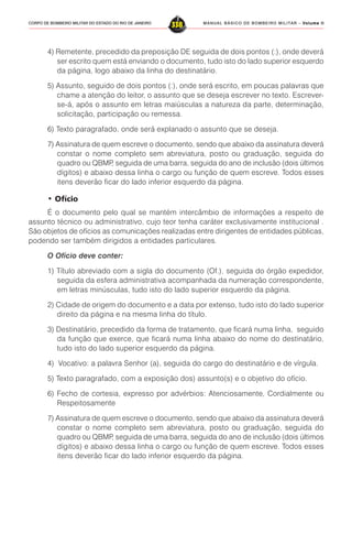 MANUAL BÁSICO DE BOMBEIRO MILITAR – VVVVVolume IIolume IIolume IIolume IIolume II
338CORPO DE BOMBEIRO MILITAR DO ESTADO DO RIO DE JANEIRO
4) Remetente, precedido da preposição DE seguida de dois pontos (:), onde deverá
ser escrito quem está enviando o documento, tudo isto do lado superior esquerdo
da página, logo abaixo da linha do destinatário.
5) Assunto, seguido de dois pontos (:), onde será escrito, em poucas palavras que
chame a atenção do leitor, o assunto que se deseja escrever no texto. Escrever-
se-á, após o assunto em letras maiúsculas a natureza da parte, determinação,
solicitação, participação ou remessa.
6) Texto paragrafado, onde será explanado o assunto que se deseja.
7) Assinatura de quem escreve o documento, sendo que abaixo da assinatura deverá
constar o nome completo sem abreviatura, posto ou graduação, seguida do
quadro ou QBMP, seguida de uma barra, seguida do ano de inclusão (dois últimos
dígitos) e abaixo dessa linha o cargo ou função de quem escreve. Todos esses
itens deverão ficar do lado inferior esquerdo da página.
• Ofício
É o documento pelo qual se mantém intercâmbio de informações a respeito de
assunto técnico ou administrativo, cujo teor tenha caráter exclusivamente institucional .
São objetos de ofícios as comunicações realizadas entre dirigentes de entidades públicas,
podendo ser também dirigidos a entidades particulares.
O Ofício deve conter:
1) Título abreviado com a sigla do documento (Of.), seguida do órgão expedidor,
seguida da esfera administrativa acompanhada da numeração correspondente,
em letras minúsculas, tudo isto do lado superior esquerdo da página.
2) Cidade de origem do documento e a data por extenso, tudo isto do lado superior
direito da página e na mesma linha do título.
3) Destinatário, precedido da forma de tratamento, que ficará numa linha, seguido
da função que exerce, que ficará numa linha abaixo do nome do destinatário,
tudo isto do lado superior esquerdo da página.
4) Vocativo: a palavra Senhor (a), seguida do cargo do destinatário e de vírgula.
5) Texto paragrafado, com a exposição dos) assunto(s) e o objetivo do ofício.
6) Fecho de cortesia, expresso por advérbios: Atenciosamente, Cordialmente ou
Respeitosamente
7) Assinatura de quem escreve o documento, sendo que abaixo da assinatura deverá
constar o nome completo sem abreviatura, posto ou graduação, seguida do
quadro ou QBMP, seguida de uma barra, seguida do ano de inclusão (dois últimos
dígitos) e abaixo dessa linha o cargo ou função de quem escreve. Todos esses
itens deverão ficar do lado inferior esquerdo da página.
 