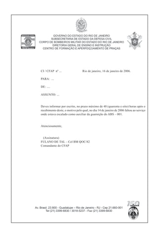 CI / CFAP nº ... Rio de janeiro, 16 de janeiro de 2006.
PARA: ...
DE: ....
ASSUNTO: ...
Deves informar por escrito, no prazo máximo de 48 (quarenta e oito) horas após o
recebimento deste, o motivo pelo qual, no dia 14 de janeiro de 2006 faltou ao serviço
onde estava escalado como auxiliar da guarnição do ABS – 001.
Atenciosamente,
(Assinatura)
FULANO DE TAL – Cel BM QOC/82
Comandante do CFAP
 