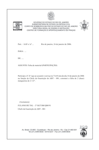 Part. / AAV s/ nº ... Rio de janeiro, 16 de janeiro de 2006.
PARA: ...
DE: ....
ASSUNTO: Falta de material (PARTICIPAÇÃO)
Participo a V. S.ª que ao assumir o serviço às 7 h 45 min do dia 14 de janeiro de 2006
na função de Chefe da Guarnição do ABT – 001, constatei a falta de 2 (duas)
mangueiras de 2 1/2".
(Assinatura)
FULANO DE TAL – 3º SGT BM Q00/91
Chefe da Guarnição do ABT - 001
 