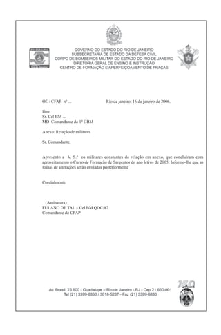 Of. / CFAP nº ... Rio de janeiro, 16 de janeiro de 2006.
Ilmo
Sr. Cel BM ...
MD Comandante do 1º GBM
Anexo: Relação de militares
Sr. Comandante,
Apresento a V. S.ª os militares constantes da relação em anexo, que concluíram com
aproveitamento o Curso de Formação de Sargentos do ano letivo de 2005. Informo-lhe que as
folhas de alterações serão enviadas posteriormente
Cordialmente
(Assinatura)
FULANO DE TAL – Cel BM QOC/82
Comandante do CFAP
 