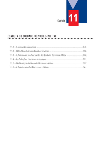 11.1 – A iniciação na carreira ....................................................................................... 345
11.2 – O Perfil do Soldado Bombeiro-Militar ............................................................... 350
11.3 – A Psicologia e a Formação do Soldado Bombeiro-Militar .............................. 350
11.4 – As Relações Humanas em grupo ..................................................................... 351
11.5 – Os Serviços do Soldado Bombeiro-Militar ....................................................... 357
11.6 – A Conduta do Sd BM com o público ................................................................ 361
Capítulo
CONDUTA DO SOLDADO BOMBEIRO-MILITAR○ ○ ○ ○ ○ ○ ○ ○ ○ ○ ○ ○ ○ ○ ○ ○ ○ ○ ○ ○ ○ ○ ○ ○ ○ ○ ○ ○ ○ ○ ○ ○ ○ ○ ○ ○ ○ ○ ○ ○ ○ ○ ○ ○ ○ ○ ○ ○ ○ ○ ○ ○ ○ ○ ○ ○ ○ ○ ○ ○
11
 
