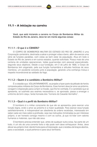 MANUAL BÁSICO DE BOMBEIRO MILITAR – VVVVVolume IIolume IIolume IIolume IIolume II
345CORPO DE BOMBEIRO MILITAR DO ESTADO DO RIO DE JANEIRO
11.1 – A iniciação na carreira
Você, que está iniciando a carreira no Corpo de Bombeiros Militar do
Estado do Rio de Janeiro, deve ter em mente algumas coisas:
11.1.1 – O que é o CBMERJ?
O CORPO DE BOMBEIROS MILITAR DO ESTADO DO RIO DE JANEIRO é uma
Corporação centenária, destinada a salvar e proteger vidas e bens, além de exercer uma
série de funções paralelas, com vistas ao bem estar da população. Atua em todo o
Estado do Rio de Janeiro e em outros estados, quando solicitado. Possui mais de uma
centena de unidades operacionais, todas guarnecidas com pessoal especializado,
segundo seus objetivos. Desde a sua fundação, em 2 de julho de 1856, o Corpo de
Bombeiros tem angariado, pela sua função humanitária e atitudes heróicas de seus
membros, um excelente conceito junto à população, gerando uma confiança mútua e
respeito incondicional ao soldado do fogo.
11.1.2 – Quem é o candidato a Bombeiro-Militar?
É o cidadão que, VOLUNTARIAMENTE, se propõe a fazer parte da plêiade de heróis
composta pelos militares do Corpo de Bombeiros. Esse homem deve ter amor ao próximo,
coragem e disposição para cumprir a missão, que lhe for confiada. É o candidato que se
apresenta, se submete aos exames necessários e, se aprovado, passa a envergar o
uniforme de brim cáqui, farda honrada dos “homens do Casarão Vermelho”.
11.1.3 – Qual é o perfil do Bombeiro-Militar?
O bombeiro é o militar consciente de que ele se apresentou para exercer uma
função digna, onde o amor ao próximo é a maior qualidade. Para exercer essa função
satisfatoriamente, é indispensável ser obediente às ordens recebidas, interessado em
saber cada vez mais sobre a profissão, seja nas instruções ministradas ou por interesse
próprio, e ser honesto consigo mesmo e com os outros, já que irá lidar com valores
humanos e materiais, que não são seus.
O bombeiro precisa entender que, antes de qualquer outra coisa, faz parte de um
todo; é um elo de uma corrente forte e não pode nem deve enfraquecer. Antes, deve
elevar seu próprio nível, dando frutos para a Corporação, que o recebeu de braços abertos,
para a sociedade, a qual pertence e para seus familiares.
 