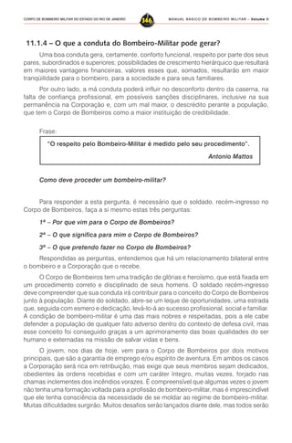 MANUAL BÁSICO DE BOMBEIRO MILITAR – VVVVVolume IIolume IIolume IIolume IIolume II
346CORPO DE BOMBEIRO MILITAR DO ESTADO DO RIO DE JANEIRO
11.1.4 – O que a conduta do Bombeiro-Militar pode gerar?
Uma boa conduta gera, certamente, conforto funcional, respeito por parte dos seus
pares, subordinados e superiores; possibilidades de crescimento hierárquico que resultará
em maiores vantagens financeiras, valores esses que, somados, resultarão em maior
tranqüilidade para o bombeiro, para a sociedade e para seus familiares.
Por outro lado, a má conduta poderá influir no desconforto dentro da caserna, na
falta de confiança profissional, em possíveis sanções disciplinares, inclusive na sua
permanência na Corporação e, com um mal maior, o descrédito perante a população,
que tem o Corpo de Bombeiros como a maior instituição de credibilidade.
Frase:
“O respeito pelo Bombeiro-Militar é medido pelo seu procedimento”.
Antonio Mattos
Como deve proceder um bombeiro-militar?
Para responder a esta pergunta, é necessário que o soldado, recém-ingresso no
Corpo de Bombeiros, faça a si mesmo estas três perguntas:
1ª – Por que vim para o Corpo de Bombeiros?
2ª – O que significa para mim o Corpo de Bombeiros?
3ª – O que pretendo fazer no Corpo de Bombeiros?
Respondidas as perguntas, entendemos que há um relacionamento bilateral entre
o bombeiro e a Corporação que o recebe.
O Corpo de Bombeiros tem uma tradição de glórias e heroísmo, que está fixada em
um procedimento correto e disciplinado de seus homens. O soldado recém-ingresso
deve compreender que sua conduta irá contribuir para o conceito do Corpo de Bombeiros
junto à população. Diante do soldado, abre-se um leque de oportunidades, uma estrada
que, seguida com esmero e dedicação, levá-lo-á ao sucesso profissional, social e familiar.
A condição de bombeiro-militar é uma das mais nobres e respeitadas, pois a ele cabe
defender a população de qualquer fato adverso dentro do contexto de defesa civil, mas
esse conceito foi conseguido graças a um aprimoramento das boas qualidades do ser
humano e externadas na missão de salvar vidas e bens.
O jovem, nos dias de hoje, vem para o Corpo de Bombeiros por dois motivos
principais, que são a garantia de emprego e/ou espírito de aventura. Em ambos os casos
a Corporação será rica em retribuição, mas exige que seus membros sejam dedicados,
obedientes às ordens recebidas e com um caráter íntegro, muitas vezes, forjado nas
chamas inclementes dos incêndios vorazes. É compreensível que algumas vezes o jovem
não tenha uma formação voltada para a profissão de bombeiro-militar, mas é imprescindível
que ele tenha consciência da necessidade de se moldar ao regime de bombeiro-militar.
Muitas dificuldades surgirão. Muitos desafios serão lançados diante dele, mas todos serão
 