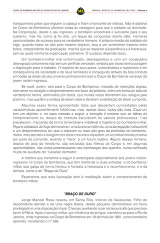 MANUAL BÁSICO DE BOMBEIRO MILITAR – VVVVVolume IIolume IIolume IIolume IIolume II
347CORPO DE BOMBEIRO MILITAR DO ESTADO DO RIO DE JANEIRO
transponíveis pelos que erguem a cabeça e fitam o horizonte de vitórias. Não é objetivo
do Corpo de Bombeiros oferecer todas as vantagens para que o soldado se acomode.
Na Corporação, desde o seu ingresso, o bombeiro encontrará o suficiente para o seu
sustento, mas há, como já foi dito, um leque de conquistas diante dele; inúmeras
oportunidades de sucesso para os verdadeiros homens. A própria missão do soldado do
fogo, quando todos se dão pelo mesmo objetivo, leva a um sentimento fraterno entre
todos, independente da graduação, mas há que se respeitar a experiência e a hierarquia,
sem as quais nenhuma organização sobrevive. O sucesso depende disso.
Um bombeiro-militar mal uniformizado, desrespeitoso e com um vocabulário
desregrado certamente não tem um perfil de vencedor, embora por vezes tenha coragem
e disposição para o trabalho. O respeito de seus pares, subordinados e superiores e em
conseqüência da sociedade e de seus familiares é conseguido através da boa conduta
em todas as áreas de seu universo profissional e isso o Corpo de Bombeiros vai exigir do
jovem recém-ingresso.
Se você, jovem, veio para o Corpo de Bombeiros, imbuído de intenções dignas,
com amor no coração e desprendimento em favor do próximo, entre em forma ao lado de
verdadeiros heróis, admirados por todos, que muitas vezes derramam seu sangue pelo
próximo, mas que têm a certeza de serem úteis e de terem a satisfação do dever cumprido.
Algumas vezes temos apresentado fatos que despertam curiosidades pelas
características aparentemente folclóricas, mas, apesar disso, todos são reais. Cada um
tem um objetivo e, no caso narrado a seguir, a intenção é mostrar que as falhas de
comportamento ou desvio de conduta escurecem os valores profissionais. Elas
prevalecem, marcando de forma lamentável e indelével a trajetória do bombeiro-militar.
Alguns soldados do fogo demonstram uma bravura indômita, uma abnegação indiscutível
e um desprendimento tal, que o colocam no mais alto grau da profissão de bombeiro-
militar, mas atitudes à margem dos bons costumes impedem um reconhecimento positivo
por parte do comando, levando o “herói” a um futuro inglório. Alguns desses homens,
depois de atos de heroísmo, são excluídos das fileiras do Corpo e, em algumas
oportunidades, são vistos perambulando nas vizinhanças dos quartéis, numa confissão
muda da saudade do “Casarão Vermelho”.
A história que narramos a seguir é endereçada especialmente aos jovens recém-
ingressos no Corpo de Bombeiros, que têm diante de si duas estradas: a do bombeiro-
militar que galga de forma heróica e honesta a hierarquia e o reconhecimento, e a da
derrota, como a de “Braço de Ouro”.
Esperamos que esta ilustração leve à meditação sobre o comportamento do
bombeiro-militar.
“BRAÇO DE OURO”“BRAÇO DE OURO”“BRAÇO DE OURO”“BRAÇO DE OURO”“BRAÇO DE OURO”
Jorge Manoel Rosa nasceu em Santa Rita, interior de Vassouras. Filho de
descendente alemão e de uma negra liberta, desde pequeno demonstrava um físico
privilegiado e uma disposição ímpar. Cresceu auxiliando o pai na lavoura até que precisou
servir à Pátria. Após o serviço militar, por influência de amigos, transferiu-se para o Rio de
Janeiro, onde ingressou no Corpo de Bombeiros em 18 de maio de 1881, como bombeiro
aprendiz, recebendo o nº 566.
 