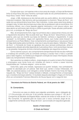 MANUAL BÁSICO DE BOMBEIRO MILITAR – VVVVVolume IIolume IIolume IIolume IIolume II
348CORPO DE BOMBEIRO MILITAR DO ESTADO DO RIO DE JANEIRO
Cumpre dizer que, com apenas vinte e cinco anos de criação, o Corpo de Bombeiros
tinha na força física dos seus homens a principal razão do seu profissionalismo e, essa
força física, nosso “herói” tinha de sobra.
Jorge, o 566, destacava-se dos demais pelo seu porte atlético, de onde brotavam
músculos invejáveis. Não demorou até que passassem a chamá-lo “Braço de Ouro”, em
razão de sua extraordinária força física. Nos incêndios, muitas vezes essa força aliada à
coragem nata, foi fator decisivo para que vidas não se perdessem sob os escombros. Em
momentos difíceis, era a força daquele gigante interiorano e com pouca cultura, que
dava alento ao sofrimento das vítimas e crédito à guarnição. Essas atitudes justificariam,
por si só, a condição de “Braço de Ouro”.
Mas, de temperamento forte, logo nos primeiros dias o vassourense chocou-se com
o regulamento disciplinar. Não se pode dizer que “Braço de Ouro” desconhecia a vida da
caserna, pois que era recente sua baixa do Exército; conhecia o regulamento. A cada
“gozação” ou brincadeira, reagia com agressões físicas, que muitas vezes levavam os
companheiros ao Posto Médico. Esse comportamento acompanhava-o nas poucas horas
de folga desfrutadas pelos bombeiros, mas isso é assunto para depois. Voltando a “Braço
de Ouro”, o Comando do Corpo se agradava dos seus serviços profissionais, afinal, o
equipamento utilizado até então dependia de muito esforço físico, como as bombas-manuais
ou as pesadas mangueiras de lona e borracha adaptadas aos esguichos enormes.
Como citamos a pouco, seu comportamento extraprofissional não era dos melhores
e a balança de conceito junto ao comando começou a oscilar mais e mais e a pender
para o lado negativo, na medida que chegavam à direção do Corpo informações oficiais
sobre seu temperamento intempestivo.
Sem parentes na cidade e solteiro, Jorge alugara um quarto no bairro Rio Comprido
e empregava suas horas livres em noitadas em bares e visitas a casas noturnas
freqüentadas por “mulheres alegres”, como se dizia.
Certa feita, após uma noitada, regressava ao quartel, fardado, mas cambaleante,
quando foi abordado por um policial. Vale dizer que, sendo o Corpo militarizado, em
1880, seu pessoal passou a ser obrigado a andar fardado mesmo nas horas de folga e
naquele dia, “Braço de Ouro” estava fardado e bêbado, envergonhando a Corporação,
que o recebera de braços abertos. O resultado daquela abordagem chegou em forma de
ofício ao comandante Francisco Marcelino de Souza Aguiar com o seguinte teor:
“Secretaria de Policia do Distrito Federal, em 18 de janeiro de 1890”.
Sr. Comandante,
Comunico-vos para os efeitos que julgardes acordados, que o delegado da
11ª Circunscrição, em oficio de 15 do corrente, declarou que a praça nº 142, da 2ª
Companhia do Batalhão da Brigada Militar, estando de ronda na noite do dia 14, no
Rio Comprido, foi agredida pela do Corpo sob o vosso comando Jorge de tal,
vulgarmente conhecido como “Braço de Ouro”, que se evadiu em seguida à agressão.
Saúde e Fraternidade
O Chefe de Policia”
 