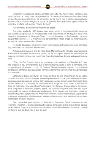 MANUAL BÁSICO DE BOMBEIRO MILITAR – VVVVVolume IIolume IIolume IIolume IIolume II
349CORPO DE BOMBEIRO MILITAR DO ESTADO DO RIO DE JANEIRO
Embora tivesse registro policial por falta cometida, não houve maior conseqüência
senão 15 dias de prisão para “Braço de Ouro”. Por outro lado, o estado físico lastimável
em que ficou o policial marcou os bombeiros de tal forma que o espírito corporativista
espalhou-se por toda a Brigada e todos os policiais buscavam uma oportunidade de
encontrar em falta o já famoso “Braço de Ouro”.
Não demorou até que outro encontro se desse.
Em junho, ainda de 1900, houve novo atrito, sendo o bombeiro infrator entregue
sob escolta à Corporação. No mês seguinte, mais exatamente em 11 de julho, novo ofício
da polícia se queixava de “Braço de Ouro”; “... todas às noites, no Rio Comprido, provoca
os guardas noturnos ...”. O mesmo ofício acrescentava: “essa praça é a mesma que fiz
apresentar presa na noite de 23 findo”.
No dia 30 de agosto, novamente foram comunicadas outras desordens do bombeiro
566, dessa vez na rua Santa Alexandrina.
Antes que terminasse o ano de 1900, Jorge Manoel Rosa foi intimado a comparecer à
9ª Inspetoria, instalada na então rua Estácio de Sá nº 33 para assistir ao seu sumário de
culpa no processo-crime a que respondia. Era a trajetória final de uma vida pontilhada de
erros.
“Braço de Ouro” continuava a ser, como se costuma dizer, um “bombeirão”, mas,
não chegava a seu entendimento que a defesa da população é, para o bombeiro, uma
obrigação que ultrapassa o corpo da Guarda. Ele não entendia que um procedimento
correto gera confiança da população e honra não somente o homem, mas toda a instituição
que o acolhe.
Voltando a “Braço de Ouro”, as festas de final de ano encontraram-no às voltas
com um processo de exclusão por mau comportamento, já que tinha sido condenado a
alguns anos de prisão pela justiça, por várias agressões e tentativas de homicídio. Com
os pais falecidos e o restante da família distante, Jorge não tinha quem o visitasse na
Casa de Detenção, hoje complexo Penitenciário Frei Caneca. Apenas alguns bombeiros
mais chegados o visitavam, mesmo assim, no princípio da pena. Para ele não houve
progressão de regime por bom comportamento. Anos depois, em liberdade, podia ser
encontrado junto à igreja de Santo Antônio dos Pobres, na rua dos Inválidos, aguardando
o alimento esporádico distribuído por senhoras benfazejas, que assistem os pedintes
espalhados em seus degraus.
Bem perto dali, pela manhã, no Quartel do Comando Geral, a corneta tocava
“ordinário; marche!...” e a tropa saía garbosa para a instrução diária, circundando a praça
da República. Eram os bombeiros disciplinados, entendidos de que a liberdade consiste
em fazer o que se deve, não o que se quer.
 