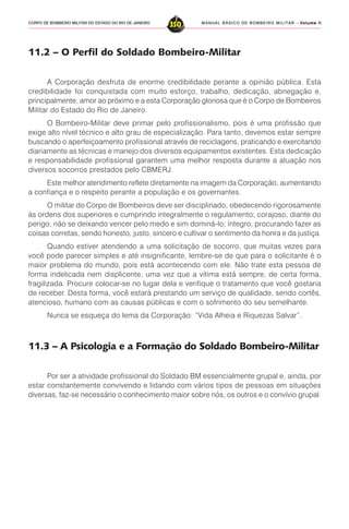 MANUAL BÁSICO DE BOMBEIRO MILITAR – VVVVVolume IIolume IIolume IIolume IIolume II
350CORPO DE BOMBEIRO MILITAR DO ESTADO DO RIO DE JANEIRO
11.2 – O Perfil do Soldado Bombeiro-Militar
A Corporação desfruta de enorme credibilidade perante a opinião pública. Esta
credibilidade foi conquistada com muito esforço, trabalho, dedicação, abnegação e,
principalmente, amor ao próximo e a esta Corporação gloriosa que é o Corpo de Bombeiros
Militar do Estado do Rio de Janeiro.
O Bombeiro-Militar deve primar pelo profissionalismo, pois é uma profissão que
exige alto nível técnico e alto grau de especialização. Para tanto, devemos estar sempre
buscando o aperfeiçoamento profissional através de reciclagens, praticando e exercitando
diariamente as técnicas e manejo dos diversos equipamentos existentes. Esta dedicação
e responsabilidade profissional garantem uma melhor resposta durante a atuação nos
diversos socorros prestados pelo CBMERJ.
Este melhor atendimento reflete diretamente na imagem da Corporação, aumentando
a confiança e o respeito perante a população e os governantes.
O militar do Corpo de Bombeiros deve ser disciplinado, obedecendo rigorosamente
às ordens dos superiores e cumprindo integralmente o regulamento; corajoso, diante do
perigo, não se deixando vencer pelo medo e sim dominá-lo; íntegro, procurando fazer as
coisas corretas, sendo honesto, justo, sincero e cultivar o sentimento da honra e da justiça.
Quando estiver atendendo a uma solicitação de socorro, que muitas vezes para
você pode parecer simples e até insignificante, lembre-se de que para o solicitante é o
maior problema do mundo, pois está acontecendo com ele. Não trate esta pessoa de
forma indelicada nem displicente, uma vez que a vítima está sempre, de certa forma,
fragilizada. Procure colocar-se no lugar dela e verifique o tratamento que você gostaria
de receber. Desta forma, você estará prestando um serviço de qualidade, sendo cortês,
atencioso, humano com as causas públicas e com o sofrimento do seu semelhante.
Nunca se esqueça do lema da Corporação: “Vida Alheia e Riquezas Salvar”.
11.3 – A Psicologia e a Formação do Soldado Bombeiro-Militar
Por ser a atividade profissional do Soldado BM essencialmente grupal e, ainda, por
estar constantemente convivendo e lidando com vários tipos de pessoas em situações
diversas, faz-se necessário o conhecimento maior sobre nós, os outros e o convívio grupal.
 