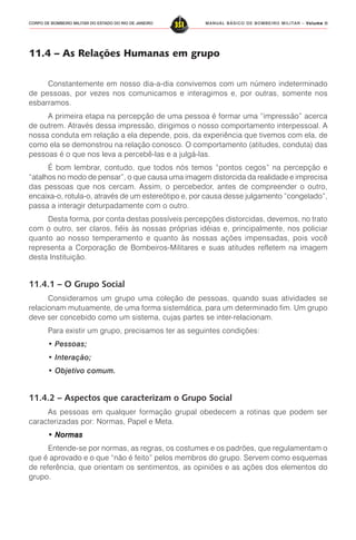 MANUAL BÁSICO DE BOMBEIRO MILITAR – VVVVVolume IIolume IIolume IIolume IIolume II
351CORPO DE BOMBEIRO MILITAR DO ESTADO DO RIO DE JANEIRO
11.4 – As Relações Humanas em grupo
Constantemente em nosso dia-a-dia convivemos com um número indeterminado
de pessoas, por vezes nos comunicamos e interagimos e, por outras, somente nos
esbarramos.
A primeira etapa na percepção de uma pessoa é formar uma “impressão” acerca
de outrem. Através dessa impressão, dirigimos o nosso comportamento interpessoal. A
nossa conduta em relação a ela depende, pois, da experiência que tivemos com ela, de
como ela se demonstrou na relação conosco. O comportamento (atitudes, conduta) das
pessoas é o que nos leva a percebê-las e a julgá-las.
É bom lembrar, contudo, que todos nós temos “pontos cegos” na percepção e
“atalhos no modo de pensar”, o que causa uma imagem distorcida da realidade e imprecisa
das pessoas que nos cercam. Assim, o percebedor, antes de compreender o outro,
encaixa-o, rotula-o, através de um estereótipo e, por causa desse julgamento “congelado”,
passa a interagir deturpadamente com o outro.
Desta forma, por conta destas possíveis percepções distorcidas, devemos, no trato
com o outro, ser claros, fiéis às nossas próprias idéias e, principalmente, nos policiar
quanto ao nosso temperamento e quanto às nossas ações impensadas, pois você
representa a Corporação de Bombeiros-Militares e suas atitudes refletem na imagem
desta Instituição.
11.4.1 – O Grupo Social
Consideramos um grupo uma coleção de pessoas, quando suas atividades se
relacionam mutuamente, de uma forma sistemática, para um determinado fim. Um grupo
deve ser concebido como um sistema, cujas partes se inter-relacionam.
Para existir um grupo, precisamos ter as seguintes condições:
• Pessoas;
• Interação;
• Objetivo comum.
11.4.2 – Aspectos que caracterizam o Grupo Social
As pessoas em qualquer formação grupal obedecem a rotinas que podem ser
caracterizadas por: Normas, Papel e Meta.
• Normas• Normas• Normas• Normas• Normas
Entende-se por normas, as regras, os costumes e os padrões, que regulamentam o
que é aprovado e o que “não é feito” pelos membros do grupo. Servem como esquemas
de referência, que orientam os sentimentos, as opiniões e as ações dos elementos do
grupo.
 