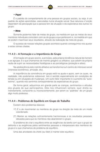 MANUAL BÁSICO DE BOMBEIRO MILITAR – VVVVVolume IIolume IIolume IIolume IIolume II
352CORPO DE BOMBEIRO MILITAR DO ESTADO DO RIO DE JANEIRO
• P• P• P• P• Papelapelapelapelapel
É o padrão do comportamento de uma pessoa em grupos sociais, ou seja, é um
padrão de ações aprendidas, executadas numa situação social. Sua natureza e função
dependem da percepção que a pessoa tem da situação e da expectativa dos outros no
grupo.
• Meta• Meta• Meta• Meta• Meta
Somente podemos falar de metas de grupo, na medida em que as metas de seus
membros individuais coincidem com as do grupo a que pertencem e, na medida em que
só podem maximizar seus resultados, através da realização da meta do grupo.
O sucesso de nossas relações grupais acontece quando conseguimos nos ajustar
a estas rotinas citadas.
11.4.3 – A Formação e a Importância do Grupo
A formação em grupo ocorre, a princípio, pela própria tendência natural do homem
a se agrupar, é o que chamamos de instinto gregário ou afiliativo, que advém da própria
razão de suprir as necessidades fisiológicas e as psicológicas (proteção e afeto).
Na adolescência este instinto afiliativo se transforma num centro de interesse social
(interesse econômico, amizade, etc).
A importância da convivência em grupo está na ajuda e apoio, sem os quais, na
realidade, não poderíamos sobreviver. Isto é sentido especialmente em condições de
tensão ou em situações de mudanças. Um outro fator importante é o aumento da “auto-
estima”, quando nos sentimos correspondendo às expectativas do grupo.
De forma geral, adquirimos em grande parte as crenças, sentimentos e atitudes
dos grupos de que participamos. Eles nos influenciam sempre, quer direta ou
indiretamente, consciente ou inconscientemente, por serem os “padrões” de um grupo
algo muito poderoso.
11.4.4 – Problemas de Equilíbrio em Grupo de Trabalho
Existem dois problemas básicos:
1º) É o de movimentar os membros do grupo na direção da meta de um modo
coordenado.
2º) Manter as relações suficientemente harmoniosas e os resultados pessoais
elevados para que os membros não abandonem o grupo.
O problema de criar o equilíbrio entre as exigências da tarefa com que o grupo se
defronta e as exigências pelos sentimentos pessoais e interpessoais dos membros do
grupo é o que chamamos de problema de equilíbrio.
Uma das atividades do chefe (ou líder) é manter este equilíbrio.
 