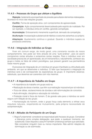 MANUAL BÁSICO DE BOMBEIRO MILITAR – VVVVVolume IIolume IIolume IIolume IIolume II
353CORPO DE BOMBEIRO MILITAR DO ESTADO DO RIO DE JANEIRO
11.4.5 – Processos do Grupo que afetam o Equilíbrio
Rejeição: Isolamento acompanhado de pressão para afastar elementos indesejados.
Acontece no início das relações grupais.
Conflito: Forma de oposição ativa, com componentes de agressividade.
Competição: Ação comportamental desencadeada pelo espírito de rivalidade. Por
ser rejeitado, o indivíduo entra em conflito, gerando competição.
Acomodação: Entrosamento meramente superficial, derivado da competição.
Aculturação: Incorporação substancial de hábitos e costumes estranhos a si próprio.
Adaptação: Ajustamento contínuo e gradual. Quando o indivíduo supera os
processos anteriores.
11.4.6 – Integração do Indivíduo ao Grupo
Viver em comum exige, de modo geral, uma constante revisão de nosso
comportamento. Isto pode ser feito através de uma “auto-análise”, pois só assim
corrigiremos certas atitudes e evitaremos certas reações. Para o indivíduo viver em
sociedade precisa de um aprendizado, de um treinamento e, naturalmente, conhecer seu
grupo e todos os fatos de ordem psicológica, que possam garantir sua permanência
neste mesmo grupo.
O processo de integração de um indivíduo em grupo é facilitado ou dificultado pelo
ambiente, em que se desenvolve o indivíduo. O fator que favorecerá a integração do
indivíduo será o de corresponder às expectativas do grupo. É importante observar,
sobretudo, que devemos ser coerentes com nós mesmos.
11.4.7 – A Importância do Trabalho em Grupo
• A importância do trabalho em grupo está na:
• Realização de obras e tarefas, que têm sua realização impossível por só indivíduo.
• Troca de idéias, esclarecimento de dúvidas e até reformulações de conceitos.
• Auto-afirmação, disciplina e educação do indivíduo.
• Proteção moral e física do homem. É de grande valia para o indivíduo se sentir
seguro com relação ao seu grupo.
• Humanização do homem, onde o grupo força cada elemento a refrear seus
impulsos naturais, respeitando-se mutuamente, pela própria necessidade de
autopreservação.
11.4.8 – Atitudes do Participante de um Grupo
1. Regra Fundamental: considerar-se responsável pelo fracasso do grupo. Considerar
a liderança como simples delegação, que pode, a qualquer momento, ser
substituída. Estar disposto a assumir também a liderança sempre que solicitado.
Não considerar ninguém mais ou menos importante. Não admitir relações de
dominação ou de submissão.
 
