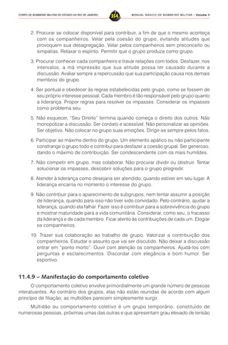 MANUAL BÁSICO DE BOMBEIRO MILITAR – VVVVVolume IIolume IIolume IIolume IIolume II
354CORPO DE BOMBEIRO MILITAR DO ESTADO DO RIO DE JANEIRO
2. Procurar se colocar disponível para contribuir, a fim de que o mesmo aconteça
com os companheiros. Velar pela coesão do grupo, evitando atitudes que
provoquem sua desagregação. Velar pelos companheiros sem preconceito ou
simpatias. Relaxar o espírito. Permitir que o grupo produza como grupo.
3. Procurar conhecer cada companheiro e travar relações com todos. Desfazer, nos
intervalos, a má impressão que sua atitude possa ter causado durante a
discussão. Avaliar sempre a repercussão que sua participação causa nos demais
membros do grupo.
4. Ser pontual e obedecer às regras estabelecidas pelo grupo, como se fossem de
seu próprio interesse pessoal. Cada membro é tão responsável pelo grupo quanto
a liderança. Propor regras para resolver os impasses. Considerar os impasses
como problema seu.
5. Não esquecer, “Seu Direito” termina quando começa o direito dos outros. Não
monopolizar a discussão. Ser cordato e acessível. Não personalizar as opiniões.
Ser objetivo. Não colocar no grupo suas emoções. Dirigir-se sempre pelos fatos.
6. Participar ao máximo dentro do grupo. Um elemento apático ou não participante
constrange o grupo todo e contribui para desfazer a coesão grupal. Ser generoso,
dando o máximo de contribuição. Ser condescendente com os mais humildes.
7. Não competir em grupo, mas colaborar. Não procurar dividir ou obstruir. Tentar
solucionar os impasses, descobrir soluções para o grupo progredir.
8. Atender à liderança como desejaria ser atendido, quando estiver em seu lugar. A
liderança encarna no momento o interesse do grupo.
9. Não contribuir para o aparecimento de subgrupos, nem tentar assumir a posição
de liderança, quando para isso não tiver sido convidado. Pelo contrário, ajudar a
liderança, quando ela falhar. Fazer isso é contribuir para a sobrevivência do grupo
e mostrar maturidade para a vida comunitária. Considerar, como seu, o fracasso
da liderança e de cada membro. Ficar atento às contribuições de cada um. Elogiar
os companheiros.
10. Trazer sua colaboração ao trabalho de grupo. Valorizar a contribuição dos
companheiros. Estudar o assunto que vai ser discutido. Não deixar a discussão
entrar em “ponto morto”. Ouvir com atenção os companheiros. Ajudá-los com
perguntas e esclarecimentos. Discordar com elegância e bom humor. Ser
esportivo.
11.4.9 – Manifestação do comportamento coletivo
O comportamento coletivo envolve primordialmente um grande número de pessoas
interatuantes. Ao contrário dos grupos, elas não estão reunidas de acordo com algum
princípio de filiação; as multidões parecem simplesmente surgir.
Multidão ou comportamento coletivo é um grupo temporário, constituído de
numerosas pessoas, próximas umas das outras e que apresentam grau elevado de tensão
 