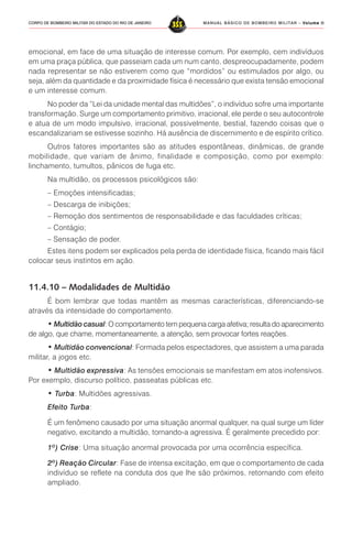 MANUAL BÁSICO DE BOMBEIRO MILITAR – VVVVVolume IIolume IIolume IIolume IIolume II
355CORPO DE BOMBEIRO MILITAR DO ESTADO DO RIO DE JANEIRO
emocional, em face de uma situação de interesse comum. Por exemplo, cem indivíduos
em uma praça pública, que passeiam cada um num canto, despreocupadamente, podem
nada representar se não estiverem como que “mordidos” ou estimulados por algo, ou
seja, além da quantidade e da proximidade física é necessário que exista tensão emocional
e um interesse comum.
No poder da “Lei da unidade mental das multidões”, o indivíduo sofre uma importante
transformação. Surge um comportamento primitivo, irracional, ele perde o seu autocontrole
e atua de um modo impulsivo, irracional, possivelmente, bestial, fazendo coisas que o
escandalizariam se estivesse sozinho. Há ausência de discernimento e de espírito crítico.
Outros fatores importantes são as atitudes espontâneas, dinâmicas, de grande
mobilidade, que variam de ânimo, finalidade e composição, como por exemplo:
linchamento, tumultos, pânicos de fuga etc.
Na multidão, os processos psicológicos são:
– Emoções intensificadas;
– Descarga de inibições;
– Remoção dos sentimentos de responsabilidade e das faculdades críticas;
– Contágio;
– Sensação de poder.
Estes itens podem ser explicados pela perda de identidade física, ficando mais fácil
colocar seus instintos em ação.
11.4.10 – Modalidades de Multidão
É bom lembrar que todas mantêm as mesmas características, diferenciando-se
através da intensidade do comportamento.
• Multidão casual: O comportamento tem pequena carga afetiva; resulta do aparecimento
de algo, que chame, momentaneamente, a atenção, sem provocar fortes reações.
• Multidão convencional: Formada pelos espectadores, que assistem a uma parada
militar, a jogos etc.
• Multidão expressiva: As tensões emocionais se manifestam em atos inofensivos.
Por exemplo, discurso político, passeatas públicas etc.
• Turba: Multidões agressivas.
Efeito Turba:
É um fenômeno causado por uma situação anormal qualquer, na qual surge um líder
negativo, excitando a multidão, tornando-a agressiva. É geralmente precedido por:
1º) Crise: Uma situação anormal provocada por uma ocorrência específica.
2º) Reação Circular: Fase de intensa excitação, em que o comportamento de cada
indivíduo se reflete na conduta dos que lhe são próximos, retornando com efeito
ampliado.
 