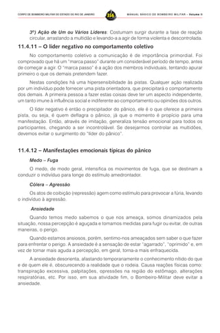MANUAL BÁSICO DE BOMBEIRO MILITAR – VVVVVolume IIolume IIolume IIolume IIolume II
356CORPO DE BOMBEIRO MILITAR DO ESTADO DO RIO DE JANEIRO
3º) Ação de Um ou Vários Líderes: Costumam surgir durante a fase de reação
circular, arrastando a multidão e levando-a a agir de forma violenta e descontrolada.
11.4.11 – O líder negativo no comportamento coletivo
No comportamento coletivo a comunicação é de importância primordial. Foi
comprovado que há um “marca passo” durante um considerável período de tempo, antes
de começar a agir. O “marca passo” é a ação dos membros individuais, tentando apurar
primeiro o que os demais pretendem fazer.
Nestas condições há uma hipersensibilidade às pistas. Qualquer ação realizada
por um indivíduo pode fornecer uma pista orientadora, que precipitará o comportamento
dos demais. A primeira pessoa a fazer estas coisas deve ter um aspecto independente,
um tanto imune à influência social e indiferente ao comportamento ou opiniões dos outros.
O líder negativo é então o precipitador do pânico, ele é o que oferece a primeira
pista, ou seja, é quem deflagra o pânico, já que o momento é propício para uma
manifestação. Então, através de imitação, generaliza tensão emocional para todos os
participantes, chegando a ser incontrolável. Se desejarmos controlar as multidões,
devemos evitar o surgimento do “líder do pânico”.
11.4.12 – Manifestações emocionais típicas do pânico
Medo – Fuga
O medo, de modo geral, intensifica os movimentos de fuga, que se destinam a
conduzir o indivíduo para longe do estímulo amedrontador.
Cólera – Agressão
Os atos de coibição (repressão) agem como estímulo para provocar a fúria, levando
o indivíduo à agressão.
Ansiedade
Quando temos medo sabemos o que nos ameaça, somos dinamizados pela
situação, nossa percepção é aguçada e tomamos medidas para fugir ou evitar, de outras
maneiras, o perigo.
Quando estamos ansiosos, porém, sentimo-nos ameaçados sem saber o que fazer
para enfrentar o perigo. A ansiedade é a sensação de estar “agarrado”, “oprimido” e, em
vez de tornar mais aguda a percepção, em geral, torna-a mais enfraquecida.
A ansiedade desorienta, afastando temporariamente o conhecimento nítido do que
e de quem ele é, obscurecendo a realidade que o rodeia. Causa reações físicas como:
transpiração excessiva, palpitações, opressões na região do estômago, alterações
respiratórias, etc. Por isso, em sua atividade fim, o Bombeiro-Militar deve evitar a
ansiedade.
 