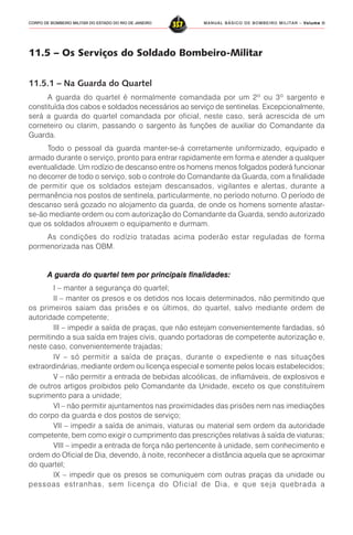 MANUAL BÁSICO DE BOMBEIRO MILITAR – VVVVVolume IIolume IIolume IIolume IIolume II
357CORPO DE BOMBEIRO MILITAR DO ESTADO DO RIO DE JANEIRO
11.5 – Os Serviços do Soldado Bombeiro-Militar
11.5.1 – Na Guarda do Quartel
A guarda do quartel é normalmente comandada por um 2º ou 3º sargento e
constituída dos cabos e soldados necessários ao serviço de sentinelas. Excepcionalmente,
será a guarda do quartel comandada por oficial, neste caso, será acrescida de um
corneteiro ou clarim, passando o sargento às funções de auxiliar do Comandante da
Guarda.
Todo o pessoal da guarda manter-se-á corretamente uniformizado, equipado e
armado durante o serviço, pronto para entrar rapidamente em forma e atender a qualquer
eventualidade. Um rodízio de descanso entre os homens menos folgados poderá funcionar
no decorrer de todo o serviço, sob o controle do Comandante da Guarda, com a finalidade
de permitir que os soldados estejam descansados, vigilantes e alertas, durante a
permanência nos postos de sentinela, particularmente, no período noturno. O período de
descanso será gozado no alojamento da guarda, de onde os homens somente afastar-
se-ão mediante ordem ou com autorização do Comandante da Guarda, sendo autorizado
que os soldados afrouxem o equipamento e durmam.
As condições do rodízio tratadas acima poderão estar reguladas de forma
pormenorizada nas OBM.
A guarda do quartel tem por principais finalidades:A guarda do quartel tem por principais finalidades:A guarda do quartel tem por principais finalidades:A guarda do quartel tem por principais finalidades:A guarda do quartel tem por principais finalidades:
I – manter a segurança do quartel;
II – manter os presos e os detidos nos locais determinados, não permitindo que
os primeiros saiam das prisões e os últimos, do quartel, salvo mediante ordem de
autoridade competente;
III – impedir a saída de praças, que não estejam convenientemente fardadas, só
permitindo a sua saída em trajes civis, quando portadoras de competente autorização e,
neste caso, convenientemente trajadas;
IV – só permitir a saída de praças, durante o expediente e nas situações
extraordinárias, mediante ordem ou licença especial e somente pelos locais estabelecidos;
V – não permitir a entrada de bebidas alcoólicas, de inflamáveis, de explosivos e
de outros artigos proibidos pelo Comandante da Unidade, exceto os que constituírem
suprimento para a unidade;
VI – não permitir ajuntamentos nas proximidades das prisões nem nas imediações
do corpo da guarda e dos postos de serviço;
VII – impedir a saída de animais, viaturas ou material sem ordem da autoridade
competente, bem como exigir o cumprimento das prescrições relativas à saída de viaturas;
VIII – impedir a entrada de força não pertencente à unidade, sem conhecimento e
ordem do Oficial de Dia, devendo, à noite, reconhecer a distância aquela que se aproximar
do quartel;
IX – impedir que os presos se comuniquem com outras praças da unidade ou
pessoas estranhas, sem licença do Oficial de Dia, e que seja quebrada a
 