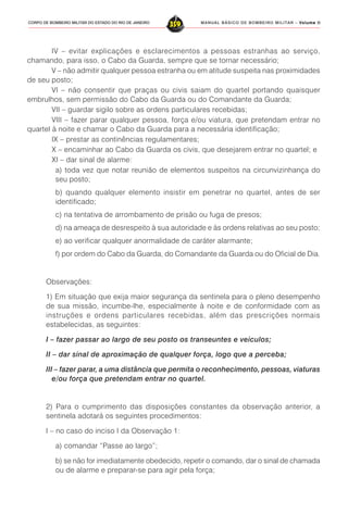 MANUAL BÁSICO DE BOMBEIRO MILITAR – VVVVVolume IIolume IIolume IIolume IIolume II
359CORPO DE BOMBEIRO MILITAR DO ESTADO DO RIO DE JANEIRO
IV – evitar explicações e esclarecimentos a pessoas estranhas ao serviço,
chamando, para isso, o Cabo da Guarda, sempre que se tornar necessário;
V – não admitir qualquer pessoa estranha ou em atitude suspeita nas proximidades
de seu posto;
VI – não consentir que praças ou civis saiam do quartel portando quaisquer
embrulhos, sem permissão do Cabo da Guarda ou do Comandante da Guarda;
VII – guardar sigilo sobre as ordens particulares recebidas;
VIII – fazer parar qualquer pessoa, força e/ou viatura, que pretendam entrar no
quartel à noite e chamar o Cabo da Guarda para a necessária identificação;
IX – prestar as continências regulamentares;
X – encaminhar ao Cabo da Guarda os civis, que desejarem entrar no quartel; e
XI – dar sinal de alarme:
a) toda vez que notar reunião de elementos suspeitos na circunvizinhança do
seu posto;
b) quando qualquer elemento insistir em penetrar no quartel, antes de ser
identificado;
c) na tentativa de arrombamento de prisão ou fuga de presos;
d) na ameaça de desrespeito à sua autoridade e às ordens relativas ao seu posto;
e) ao verificar qualquer anormalidade de caráter alarmante;
f) por ordem do Cabo da Guarda, do Comandante da Guarda ou do Oficial de Dia.
Observações:
1) Em situação que exija maior segurança da sentinela para o pleno desempenho
de sua missão, incumbe-lhe, especialmente à noite e de conformidade com as
instruções e ordens particulares recebidas, além das prescrições normais
estabelecidas, as seguintes:
I – fazer passar ao largo de seu posto os transeuntes e veículos;
II – dar sinal de aproximação de qualquer força, logo que a perceba;
III – fazer parar, a uma distância que permita o reconhecimento, pessoas, viaturas
e/ou força que pretendam entrar no quartel.
2) Para o cumprimento das disposições constantes da observação anterior, a
sentinela adotará os seguintes procedimentos:
I – no caso do inciso I da Observação 1:
a) comandar “Passe ao largo”;
b) se não for imediatamente obedecido, repetir o comando, dar o sinal de chamada
ou de alarme e preparar-se para agir pela força;
 