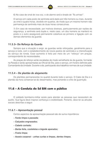 MANUAL BÁSICO DE BOMBEIRO MILITAR – VVVVVolume IIolume IIolume IIolume IIolume II
361CORPO DE BOMBEIRO MILITAR DO ESTADO DO RIO DE JANEIRO
6) No caso de sinal de viva voz, o de alarme será o brado de “Às armas!”.
O serviço em cada posto de sentinela será dado por três homens ou mais, durante
as vinte e quatro horas, dividido em quartos, de modo que um mesmo homem não
permaneça de sentinela mais de duas horas consecutivas.
7) Em caso de necessidade, por motivos diversos, particularmente por razões de
segurança, a sentinela será dupla e, neste caso, um dos homens se manterá no
posto e o outro assegurará permanente cobertura ao primeiro e ligação com os
demais elementos da guarda.
11.5.3– Do Reforço da Guarda
Sempre que a situação o exigir, as guardas serão reforçadas, geralmente para o
serviço à noite, com o estabelecimento de novos postos de sentinela e a intensificação
do serviço de ronda. Esse aumento é feito por meio de um “reforço” em praças,
correspondente às necessidades.
As praças de reforço serão escaladas de modo semelhante às da guarda, formarão
na Parada e serão apresentadas ao Oficial de Dia, para o serviço, em horário definido pelo
Comandante da Unidade. Durante o dia, participarão dos trabalhos normais de sua Unidade.
11.5.4 – De plantão de alojamento
Os plantões permanecerão no quartel durante todo o serviço. O Cabo de Dia e o
plantão da hora conservar-se-ão desarmados, mas portando o cinto de guarnição.
11.6 – A Conduta do Sd BM com o público
O soldado bombeiro-militar existe para atender as pessoas que necessitem de
auxílio. Sua figura deve inspirar confiança e credibilidade. Portanto, deve ter as atitudes
sociais descritas a seguir.
11.6.1 – Apresentação pessoal
Certos aspectos da apresentação pessoal são de suma importância:
– Farda limpa e passada;
– Calçados engraxados;
– Cabelo cortado;
– Barba feita, costeletas e bigode aparados;
– Fivela limpa;
– Asseio corporal – unhas curtas e limpas, dentes limpos.
 