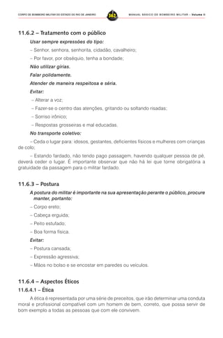 MANUAL BÁSICO DE BOMBEIRO MILITAR – VVVVVolume IIolume IIolume IIolume IIolume II
362CORPO DE BOMBEIRO MILITAR DO ESTADO DO RIO DE JANEIRO
11.6.2 – Tratamento com o público
Usar sempre expressões do tipo:
– Senhor, senhora, senhorita, cidadão, cavalheiro;
– Por favor, por obséquio, tenha a bondade;
Não utilizar gírias.
Falar polidamente.
Atender de maneira respeitosa e séria.
Evitar:
– Alterar a voz;
– Fazer-se o centro das atenções, gritando ou soltando risadas;
– Sorriso irônico;
– Respostas grosseiras e mal educadas.
No transporte coletivo:
– Ceda o lugar para: idosos, gestantes, deficientes físicos e mulheres com crianças
de colo;
– Estando fardado, não tendo pago passagem, havendo qualquer pessoa de pé,
deverá ceder o lugar. É importante observar que não há lei que torne obrigatória a
gratuidade da passagem para o militar fardado.
11.6.3 – Postura
A postura do militar é importante na sua apresentação perante o público, procure
manter, portanto:
– Corpo ereto;
– Cabeça erguida;
– Peito estufado;
– Boa forma física.
Evitar:
– Postura cansada;
– Expressão agressiva;
– Mãos no bolso e se encostar em paredes ou veículos.
11.6.4 – Aspectos Éticos
11.6.4.1 – Ética
A ética é representada por uma série de preceitos, que irão determinar uma conduta
moral e profissional compatível com um homem de bem, correto, que possa servir de
bom exemplo a todas as pessoas que com ele convivem.
 