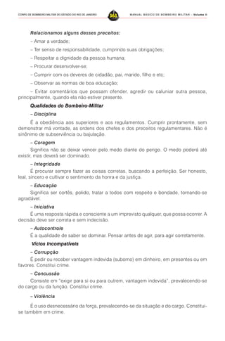 MANUAL BÁSICO DE BOMBEIRO MILITAR – VVVVVolume IIolume IIolume IIolume IIolume II
363CORPO DE BOMBEIRO MILITAR DO ESTADO DO RIO DE JANEIRO
Relacionamos alguns desses preceitos:
– Amar a verdade;
– Ter senso de responsabilidade, cumprindo suas obrigações;
– Respeitar a dignidade da pessoa humana;
– Procurar desenvolver-se;
– Cumprir com os deveres de cidadão, pai, marido, filho e etc;
– Observar as normas de boa educação;
– Evitar comentários que possam ofender, agredir ou caluniar outra pessoa,
principalmente, quando ela não estiver presente.
Qualidades do Bombeiro-MilitarQualidades do Bombeiro-MilitarQualidades do Bombeiro-MilitarQualidades do Bombeiro-MilitarQualidades do Bombeiro-Militar
– Disciplina
É a obediência aos superiores e aos regulamentos. Cumprir prontamente, sem
demonstrar má vontade, as ordens dos chefes e dos preceitos regulamentares. Não é
sinônimo de subserviência ou bajulação.
– Coragem
Significa não se deixar vencer pelo medo diante do perigo. O medo poderá até
existir, mas deverá ser dominado.
– Integridade
É procurar sempre fazer as coisas corretas, buscando a perfeição. Ser honesto,
leal, sincero e cultivar o sentimento da honra e da justiça.
– Educação
Significa ser cortês, polido, tratar a todos com respeito e bondade, tornando-se
agradável.
– Iniciativa
É uma resposta rápida e consciente a um imprevisto qualquer, que possa ocorrer. A
decisão deve ser correta e sem indecisão.
– Autocontrole
É a qualidade de saber se dominar. Pensar antes de agir, para agir corretamente.
Vícios IncompatíveisVícios IncompatíveisVícios IncompatíveisVícios IncompatíveisVícios Incompatíveis
– Corrupção
É pedir ou receber vantagem indevida (suborno) em dinheiro, em presentes ou em
favores. Constitui crime.
– Concussão
Consiste em “exigir para si ou para outrem, vantagem indevida”, prevalecendo-se
do cargo ou da função. Constitui crime.
– Violência
É o uso desnecessário da força, prevalecendo-se da situação e do cargo. Constitui-
se também em crime.
 