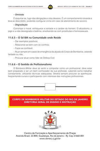 MANUAL BÁSICO DE BOMBEIRO MILITAR – VVVVVolume IIolume IIolume IIolume IIolume II
364CORPO DE BOMBEIRO MILITAR DO ESTADO DO RIO DE JANEIRO
– Omissão
É esquivar-se, fugir das obrigações e dos deveres. É um comportamento covarde e
leva ao descrédito, podendo configurar crime em caso de atendimento de socorro.
– Degradação
Corrompe o moral, enfraquece a vontade e o caráter do homem. O alcoolismo, o
jogo e a vida desregrada e boêmia, envolvendo-se com prostitutas e homossexuais.
11.6.5 – O Sd BM na Comunidade onde Reside
– Dar exemplos positivos;
– Relacionar-se bem com os vizinhos;
– Fazer-se confiável;
– Atuar sempre em casos de emergência da alçada do Corpo de Bombeiros, estando
fardado ou não;
– Procurar atuar como líder de Defesa Civil.
11.6.6 – O Sentido de Profissionalismo
O Bombeiro-Militar deve se sentir e comportar como um profissional, deve estar
bem preparado e ser um bom conhecedor da sua profissão, sabendo como trabalhar
corretamente, utilizando técnicas adequadas. Deverá sempre procurar se aperfeiçoar,
freqüentando cursos e participando com interesse das instruções profissionais.
Centro de Formação e Aperfeiçoamento de Praças
Avenida Brasil, 23.800, Guadalupe, Rio de Janeiro - RJ, Cep 21660-001
www.cbmerj.rj.gov.br
CORPO DE BOMBEIROS MILITAR DO ESTADO DO RIO DE JANEIRO
DIRETORIA GERAL DE ENSINO E INSTRUÇÃO
 