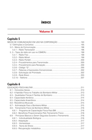 ÍNDICE
Volume II
Capítulo 5
MEIOS DE COMUNICAÇÃO EM USO NA CORPORAÇÃO ............................................ 193
5.1 Definições e Conceitos: ......................................................................................... 195
5.2 – Meios de Comunicação ...................................................................................... 196
5.2.1 – Rádio Transceptor ....................................................................................... 196
5. 3 – Tipos de rádio em uso no CBMERJ.................................................................. 199
5.3.1 – Rádio Fixo .................................................................................................... 199
5.3.2 – Rádio Móvel ................................................................................................. 199
5.3.3 – Rádio Portátil................................................................................................ 200
5.3.4 – Procedimentos para Transmissão.............................................................. 200
5.3.5 – Procedimento para Recepção.................................................................... 200
5.3.6 – Código “Q” ................................................................................................... 200
5.3.7 – Palavras e Expressões Convencionais ...................................................... 202
5.3.8 – Solicitação de Prioridade ............................................................................ 202
5.3.9 – Rede Bravo .................................................................................................. 203
5.3.10 – Telefone ...................................................................................................... 207
Capítulo 6
EDUCAÇÃO FÍSICA MILITAR ............................................................................................ 211
6.1 – Conceitos Gerais ................................................................................................. 213
6.2 - A Aptidão Física no Trabalho do Bombeiro-Militar ............................................ 213
6.3 - Qualidades Físicas X Tarefas de Bombeiro ...................................................... 213
6.4 - Capacidade Aeróbica .......................................................................................... 214
6.5 - Capacidade Anaeróbica ...................................................................................... 214
6.6 - Resistência Muscular ........................................................................................... 215
6.7 - Aclimatação Para o Bombeiro-Militar ................................................................ 215
6.8 - Treinamento Físico de Bombeiro-Militar............................................................ 216
6.8.1 - Programa de Capacitação Física Para BM ............................................... 216
6.8.2 - Benefícios Proporcionados Pelo Treinamento Físico ................................ 216
6.9 - Princípios Básicos a Serem Seguidos Durante o Treinamento ...................... 216
6.9.1 - Individualidade Biológica ........................................................................... 216
6.9.2 - Adaptação .................................................................................................... 217
6.9.3 - Homeostase ................................................................................................ 217
6.9.4 - Teoria do Stress........................................................................................... 217
6.9.5 - Recuperação metabólica ............................................................................ 217
 
