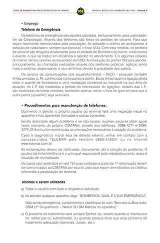 MANUAL BÁSICO DE BOMBEIRO MILITAR – VVVVVolume IIolume IIolume IIolume IIolume II
208CORPO DE BOMBEIRO MILITAR DO ESTADO DO RIO DE JANEIRO
• EmpregoEmpregoEmpregoEmpregoEmprego
TTTTTelefone de Emergênciaelefone de Emergênciaelefone de Emergênciaelefone de Emergênciaelefone de Emergência
Os telefones de emergência são aqueles utilizados, exclusivamente, para a atividade-
fim da Corporação. Através dos telefones são feitos os pedidos de socorro. Para que
sejam facilmente memorizados pela população, foi adotado o critério de acrescentar à
estação de cada bairro, sempre que possível, o final 1234. Com esta medida, os pedidos
de socorro são dirigidos diretamente para a Unidade de Bombeiro do bairro, onde ocorre
o evento, o que se traduz em eficiência e rapidez no atendimento. Em algumas cidades
do interior, temos o prefixo acrescentado de 0193. A introdução do prefixo 193 para atender,
principalmente, às chamadas realizadas através dos telefones públicos, agilizou ainda
mais o sistema, dispensando o uso de fichas devido à gratuidade dos pulsos.
Os centros de comunicações dos aquartelamentos – SsCO – possuem também
linhas privadas (L.P.), conhecidas como ponto-a-ponto. Estas linhas fazem a ligação direta
entre o quartel de bombeiros e uma instalação comercial ou industrial na sua área de
atuação. As L.P. são instaladas a pedido do interessado. As ligações, através das L.P.,
são realizadas de forma imediata, bastando apenas retirar o fone do gancho para que a
outra ponta (aparelho) seja acionada.
• Procedimentos para manutenção de telefones:
Ocorrendo o defeito, o próprio usuário do terminal fará uma inspeção visual no
aparelho e fios aparentes (tomadas e outras conexões).
Sendo detectado algum problema e se não souber resolver, pode-se obter apoio
neste momento do próprio CSM/Mtel, através dos telefones: 3399-4271 e 3399-
4274. O técnico fornecerá todas as orientações necessárias à solução do problema.
Caso o diagnóstico inicial seja de defeito externo, entrar em contato com a
concessionária TELEMAR pelo telefone 0800-318031 ou na Internet
www.telemar.com.br.
As reclamações devem ser ratificadas, diariamente, até a solução do problema. O
usuário da linha telefônica é o principal responsável pelo restabelecimento desta à
situação de normalidade.
Os casos não resolvidos em até 72 horas contadas a partir da 1ª reclamação devem
ser comunicados ao CSM/Mtel por escrito, para que sejam reivindicados os créditos
referentes à paralisação do terminal.
Normas a serem utilizadasNormas a serem utilizadasNormas a serem utilizadasNormas a serem utilizadasNormas a serem utilizadas
a) Tratar o usuário com todo o respeito e solicitude.
b) Ao atender qualquer aparelho, diga: “BOMBEIROS, QUAL É A SUA EMERGÊNCIA”.
Não sendo emergência, cumprimente e identifique-se com “Bom dia ou Boa noite,
OBM (3º Grupamento – Niterói SD BM Marcos no aparelho)”.
c) O pronome de tratamento será sempre Senhor (a), exceto quando o interlocutor
for militar par ou subordinado, ou quando possua título que exija pronome de
tratamento adequado (Generais, Juízes, etc.).
 