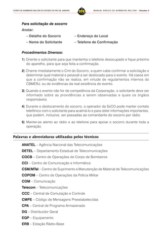 MANUAL BÁSICO DE BOMBEIRO MILITAR – VVVVVolume IIolume IIolume IIolume IIolume II
209CORPO DE BOMBEIRO MILITAR DO ESTADO DO RIO DE JANEIRO
PPPPPara solicitação de socorroara solicitação de socorroara solicitação de socorroara solicitação de socorroara solicitação de socorro
Anotar:
– Detalhe do Socorro – Endereço do Local
– Nome do Solicitante – Telefone de Confirmação
PPPPProcedimentos Diversosrocedimentos Diversosrocedimentos Diversosrocedimentos Diversosrocedimentos Diversos:::::
11111) Oriente o solicitante para que mantenha o telefone desocupado e fique próximo
do aparelho, para que seja feita a confirmação.
22222) Chame imediatamente o Cmt do Socorro, a quem cabe confirmar a solicitação e
determinar qual material e pessoal a ser deslocado para o evento. Há casos em
que a confirmação não se realiza, em virtude de regulamentos internos do
CBMERJ, ou de evidências da real existência do evento.
33333) Quando o evento não for de competência da Corporação, o solicitante deve ser
informado sobre as providências a serem observadas e quais os órgãos
responsáveis.
44444) Durante o deslocamento do socorro, o operador da SsCO pode manter contato
telefônico com o solicitante para acalmá-lo e para obter informações importantes,
que podem, inclusive, ser passadas ao comandante do socorro por rádio.
55555) Manter-se atento ao rádio e ao telefone para apoiar o socorro durante toda a
operação.
Palavras e abreviaturas utilizadas pelos técnicos
ANAANAANAANAANATELTELTELTELTEL – Agência Nacional das Telecomunicações
DETELDETELDETELDETELDETEL – Departamento Estadual de Telecomunicações
COCBCOCBCOCBCOCBCOCB – Centro de Operações do Corpo de Bombeiros
CCICCICCICCICCI – Centro de Comunicação e Informática
CCCCCSM/MTSM/MTSM/MTSM/MTSM/MTelelelelel – Centro de Suprimento e Manutenção de Material de Telecomunicações
COPOMCOPOMCOPOMCOPOMCOPOM – Centro de Operações da Polícia Militar
COMCOMCOMCOMCOM – Comunicação
TTTTTelecomelecomelecomelecomelecom – Telecomunicações
CCCCCCCCCCCCCCC – Central de Comutação e Controle
CMPECMPECMPECMPECMPE – Código de Mensagens Preestabelecidas
CPCPCPCPCPAAAAA – Central de Programa Armazenado
DGDGDGDGDG – Distribuidor Geral
EQPEQPEQPEQPEQP – Equipamento
ERBERBERBERBERB – Estação Rádio-Base
 