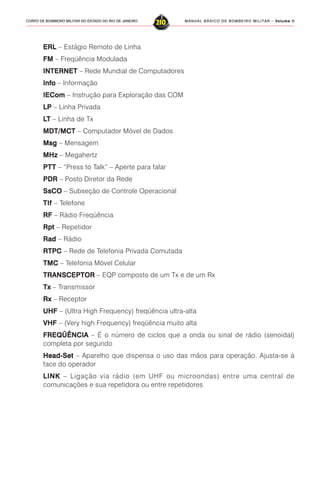 MANUAL BÁSICO DE BOMBEIRO MILITAR – VVVVVolume IIolume IIolume IIolume IIolume II
210CORPO DE BOMBEIRO MILITAR DO ESTADO DO RIO DE JANEIRO
ERLERLERLERLERL – Estágio Remoto de Linha
FMFMFMFMFM – Freqüência Modulada
INTERNETINTERNETINTERNETINTERNETINTERNET – Rede Mundial de Computadores
InfoInfoInfoInfoInfo – Informação
IEComIEComIEComIEComIECom – Instrução para Exploração das COM
LPLPLPLPLP – Linha Privada
LLLLLTTTTT – Linha de Tx
MDT/MCTMDT/MCTMDT/MCTMDT/MCTMDT/MCT – Computador Móvel de Dados
MsgMsgMsgMsgMsg – Mensagem
MHzMHzMHzMHzMHz – Megahertz
PTPTPTPTPTTTTTT – “Press to Talk” – Aperte para falar
PDRPDRPDRPDRPDR – Posto Diretor da Rede
SsCOSsCOSsCOSsCOSsCO – Subseção de Controle Operacional
TlfTlfTlfTlfTlf – Telefone
RFRFRFRFRF – Rádio Freqüência
RptRptRptRptRpt – Repetidor
RadRadRadRadRad – Rádio
RTPCRTPCRTPCRTPCRTPC – Rede de Telefonia Privada Comutada
TMCTMCTMCTMCTMC – Telefonia Móvel Celular
TRANSCEPTORTRANSCEPTORTRANSCEPTORTRANSCEPTORTRANSCEPTOR – EQP composto de um Tx e de um Rx
TxTxTxTxTx – Transmissor
RxRxRxRxRx – Receptor
UHFUHFUHFUHFUHF – (Ultra High Frequency) freqüência ultra-alta
VHFVHFVHFVHFVHF – (Very high Frequency) freqüência muito alta
FREQÜÊNCIAFREQÜÊNCIAFREQÜÊNCIAFREQÜÊNCIAFREQÜÊNCIA – É o número de ciclos que a onda ou sinal de rádio (senoidal)
completa por segundo
Head-SetHead-SetHead-SetHead-SetHead-Set – Aparelho que dispensa o uso das mãos para operação. Ajusta-se à
face do operador
LINKLINKLINKLINKLINK – Ligação via rádio (em UHF ou microondas) entre uma central de
comunicações e sua repetidora ou entre repetidores
 