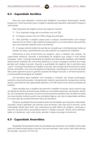 MANUAL BÁSICO DE BOMBEIRO MILITAR – VVVVVolume IIolume IIolume IIolume IIolume II
214CORPO DE BOMBEIRO MILITAR DO ESTADO DO RIO DE JANEIRO
6.4 - Capacidade Aeróbica
Para que seja realizado a maioria dos trabalhos musculares (locomoção, tarefas
braçais etc.) será necessário que o oxigênio captado pelo aparelho respiratório chegue a
nível celular.
Este transporte de oxigênio ocorre da seguinte maneira:
1º - O ar inspirado chega até os pulmões (rico em O2);
2º - O sangue venoso (rico em CO2) chega aos pulmões;
3º - Nos pulmões o oxigênio passa para o sangue, transformando-o em sangue
arterial (rico em O2) e o gás carbônico passa para o ar contido dentro dos pulmões
que será expirado (expulso para a atmosfera);
4º - O sangue arterial voltará do pulmão ao coração que o bombeará para todas as
células do corpo, possibilitando que elas realizem os respectivos trabalhos.
Chamamos a este fornecimento de oxigênio, para o trabalho das células, de
capacidade aeróbica. Quando a quantidade de oxigênio que chega a nível celular
consegue “suprir” a energia necessária ao trabalho que está sendo realizado, este trabalho
estará sendo realizado de uma forma aeróbica e o corpo consegue mantê-lo por longo
período sem fadiga muscular. Quando a quantidade de oxigênio não é suficiente para
“suprir” a energia necessária ao trabalho muscular, esta energia será fornecida de outras
formas, entretanto, com uma conseqüência importante, a produção e o acúmulo de ácido
lático pelo organismo que é o grande causador de fadiga muscular, e, tornará impossível,
a continuidade prolongada do trabalho.
Um bombeiro para trabalhar num combate a incêndio, por tempo prolongado,
subindo e descendo escadas, transportando material, guarnecendo mangueiras e outras
tarefas, precisará ter boa capacidade aeróbica, a fim de mante-se em boas condições de
trabalho.
Cabe ressaltar que o oxigênio que permite o trabalho muscular, será o mesmo que
as células do cérebro precisam para realizar as sua tarefas de pensar, racionalizar, decidir
etc. Se o bombeiro não possui um bom condicionamento aeróbico isto irá refletir-se tanto
nas suas tarefas motoras quanto nas atividades lógicas, por isso a capacidade aeróbica
é o maior pilar do condicionamento físico do bombeiro.
Portanto, qualidade física é predominante nas atividades que requeiram velocidade,
impulsão, força e agilidade, por período curto de tempo, não mais que 3 minutos, numa
intensidade média para forte, que caracteriza-se pelo déficit de oxigênio, produção e
acúmulo de ácido lático que poderá produzir a fadiga muscular. Temos como exemplo:
saltar um obstáculo, subir uma corda, atender o toque de perigo iminente etc.
6.5 - Capacidade Anaeróbica
Qualidade física predominante nas atividades que requeiram um trabalho continuado
sobre um determinado grupo muscular, como por exemplo: subir corda, subir vários lances
de escadas, tracionar um tirfor etc.
 