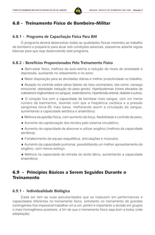 MANUAL BÁSICO DE BOMBEIRO MILITAR – VVVVVolume IIolume IIolume IIolume IIolume II
216CORPO DE BOMBEIRO MILITAR DO ESTADO DO RIO DE JANEIRO
6.8 - Treinamento Físico de Bombeiro-Militar
6.8.1 - Programa de Capacitação Física Para BM
O programa deverá desenvolver todas as qualidades físicas inerentes ao trabalho
de bombeiro e prepará-lo para atuar sob condições adversas, passamos adiante regras
básicas para que seja desenvolvido este programa.
6.8.2 - Benefícios Proporcionados Pelo Treinamento Físico
♦ Bem-estar físico, melhora da auto-estima e redução de níveis de ansiedade e
depressão, auxiliando no relaxamento e no sono;
♦ Maior disposição para as atividades diárias e melhor produtividade no trabalho;
♦ Atuação no controle sobre vários fatores de risco coronariano, tais como: cansaço
emocional, obesidade (redução do peso gordo), hiperlipidemias (níveis elevados de
colesterol e triglicerídeos no sangue), sedentarismo, hipertensão arterial, diabete e outros;
♦ O coração fica com a capacidade de bombear mais sangue, com um menor
número de batimentos, fazendo com que a freqüência cardíaca e a pressão
sangüínea torne-SE mais baixa, melhorando assim a circulação do sangue,
aumentando a capacidade aeróbica e anaeróbica;
♦ Melhora da aptidão física, com aumento da força, flexibilidade e controle de peso;
♦ Aumento da capilarização dos tecidos pelo sistema circulatório;
♦ Aumento da capacidade de absorver e utilizar oxigênio (melhora da capacidade
aeróbica);
♦ Fortalecimento da equipe esquelética, articulações e músculos;
♦ Aumento da capacidade pulmonar, possibilitando um melhor aproveitamento do
oxigênio, com menos esforço;
♦ Melhora na capacidade de retirada do ácido lático, aumentando a capacidade
anaeróbica.
6.9 - Princípios Básicos a Serem Seguidos Durante o
Treinamento
6.9.1 - Individualidade Biológica
Cada ser tem as suas peculiaridades que se traduzem em performances e
capacidades diferentes no treinamento físico, entretanto no treinamento de grandes
contingentes fica impossível trabalhar um a um, porém é importante a divisão em grupos
o mais homogêneos possíveis, a fim de que o treinamento físico seja bom a todos (vide
adaptação).
 