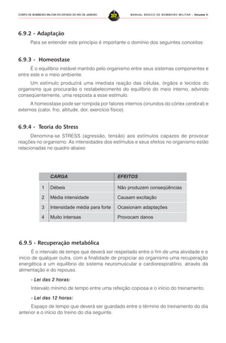 MANUAL BÁSICO DE BOMBEIRO MILITAR – VVVVVolume IIolume IIolume IIolume IIolume II
217CORPO DE BOMBEIRO MILITAR DO ESTADO DO RIO DE JANEIRO
6.9.2 - Adaptação
Para se entender este princípio é importante o domínio dos seguintes conceitos:
6.9.3 - Homeostase
É o equilíbrio instável mantido pelo organismo entre seus sistemas componentes e
entre este e o meio ambiente.
Um estímulo produzirá uma imediata reação das células, órgãos e tecidos do
organismo que procurarão o restabelecimento do equilíbrio do meio interno, advindo
conseqüentemente, uma resposta a esse estímulo.
A homeostase pode ser rompida por fatores internos (oriundos do córtex cerebral) e
externos (calor, frio, altitude, dor, exercício físico).
6.9.4 - Teoria do Stress
Denomina-se STRESS (agressão, tensão) aos estímulos capazes de provocar
reações no organismo. As intensidades dos estímulos e seus efeitos no organismo estão
relacionadas no quadro abaixo:
CARGA EFEITOS
1 Débeis Não produzem conseqüências
2 Média intensidade Causam excitação
3 Intensidade média para forte Ocasionam adaptações
4 Muito intensas Provocam danos
6.9.5 - Recuperação metabólica
É o intervalo de tempo que deverá ser respeitado entre o fim de uma atividade e o
inicio de qualquer outra, com a finalidade de propiciar ao organismo uma recuperação
energética e um equilíbrio do sistema neuromuscular e cardiorespiratório, através da
alimentação e do repouso.
- Lei das 2 horas:
Intervalo mínimo de tempo entre uma refeição copiosa e o início do treinamento.
- Lei das 12 horas:
Espaço de tempo que deverá ser guardado entre o término do treinamento do dia
anterior e o início do treino do dia seguinte.
 