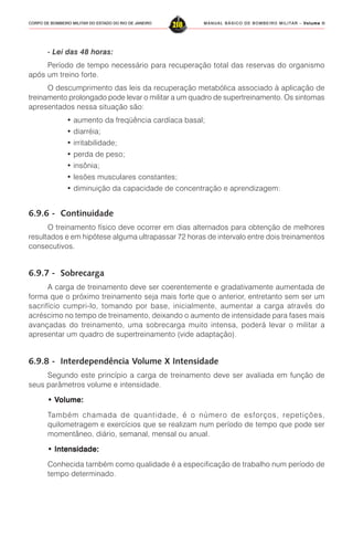 MANUAL BÁSICO DE BOMBEIRO MILITAR – VVVVVolume IIolume IIolume IIolume IIolume II
218CORPO DE BOMBEIRO MILITAR DO ESTADO DO RIO DE JANEIRO
- Lei das 48 horas:
Período de tempo necessário para recuperação total das reservas do organismo
após um treino forte.
O descumprimento das leis da recuperação metabólica associado à aplicação de
treinamento prolongado pode levar o militar a um quadro de supertreinamento. Os sintomas
apresentados nessa situação são:
• aumento da freqüência cardíaca basal;
• diarréia;
• irritabilidade;
• perda de peso;
• insônia;
• lesões musculares constantes;
• diminuição da capacidade de concentração e aprendizagem:
6.9.6 - Continuidade
O treinamento físico deve ocorrer em dias alternados para obtenção de melhores
resultados e em hipótese alguma ultrapassar 72 horas de intervalo entre dois treinamentos
consecutivos.
6.9.7 - Sobrecarga
A carga de treinamento deve ser coerentemente e gradativamente aumentada de
forma que o próximo treinamento seja mais forte que o anterior, entretanto sem ser um
sacrifício cumpri-lo, tomando por base, inicialmente, aumentar a carga através do
acréscimo no tempo de treinamento, deixando o aumento de intensidade para fases mais
avançadas do treinamento, uma sobrecarga muito intensa, poderá levar o militar a
apresentar um quadro de supertreinamento (vide adaptação).
6.9.8 - Interdependência Volume X Intensidade
Segundo este princípio a carga de treinamento deve ser avaliada em função de
seus parâmetros volume e intensidade.
• V• V• V• V• Volume:olume:olume:olume:olume:
Também chamada de quantidade, é o número de esforços, repetições,
quilometragem e exercícios que se realizam num período de tempo que pode ser
momentâneo, diário, semanal, mensal ou anual.
• Intensidade:• Intensidade:• Intensidade:• Intensidade:• Intensidade:
Conhecida também como qualidade é a especificação de trabalho num período de
tempo determinado.
 