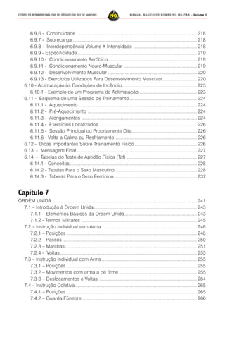 MANUAL BÁSICO DE BOMBEIRO MILITAR – VVVVVolume IIolume IIolume IIolume IIolume II
190CORPO DE BOMBEIRO MILITAR DO ESTADO DO RIO DE JANEIRO
6.9.6 - Continuidade ............................................................................................... 218
6.9.7 - Sobrecarga .................................................................................................. 218
6.9.8 - Interdependência Volume X Intensidade .................................................. 218
6.9.9 - Especificidade .............................................................................................. 219
6.9.10 - Condicionamento Aeróbico...................................................................... 219
6.9.11 - Condicionamento Neuro-Muscular .......................................................... 219
6.9.12 - Desenvolvimento Muscular ...................................................................... 220
6.9.13 - Exercícios Utilizados Para Desenvolvimento Muscular........................... 220
6.10 - Aclimatação às Condições de Incêndio........................................................... 223
6.10.1 - Exemplo de um Programa de Aclimatação ............................................. 223
6.11 - Esquema de uma Sessão de Treinamento ..................................................... 224
6.11.1 - Aquecimento ............................................................................................. 224
6.11.2 - Pré-Aquecimento ...................................................................................... 224
6.11.3 - Alongamentos ........................................................................................... 224
6.11.4 - Exercícios Localizados ............................................................................. 226
6.11.5 - Sessão Principal ou Propriamente Dita................................................... 226
6.11.6 - Volta a Calma ou Resfriamento ................................................................ 226
6.12 - Dicas Importantes Sobre Treinamento Físico ................................................. 226
6.13 - Mensagem Final............................................................................................... 227
6.14 - Tabelas do Teste de Aptidão Física (Taf) ....................................................... 227
6.14.1 - Conceitos .................................................................................................... 228
6.14.2 - Tabelas Para o Sexo Masculino ................................................................ 228
6.14.3 - Tabelas Para o Sexo Feminino ................................................................. 237
Capítulo 7
ORDEM UNIDA .................................................................................................................. 241
7.1 – Introdução à Ordem Unida ................................................................................. 243
7.1.1 – Elementos Básicos da Ordem Unida......................................................... 243
7.1.2 - Termos Militares ........................................................................................... 245
7.2 – Instrução Individual sem Arma ........................................................................... 248
7.2.1 – Posições ....................................................................................................... 248
7.2.2 – Passos .......................................................................................................... 250
7.2.3 – Marchas........................................................................................................ 251
7.2.4 - Voltas............................................................................................................ 253
7.3 – Instrução Individual com Arma ........................................................................... 255
7.3.1 – Posições ....................................................................................................... 255
7.3.2 – Movimentos com arma a pé firme ............................................................. 255
7.3.3 – Deslocamentos e Voltas ............................................................................. 264
7.4 – Instrução Coletiva ................................................................................................ 265
7.4.1 – Posições ....................................................................................................... 265
7.4.2 – Guarda Fúnebre .......................................................................................... 266
 