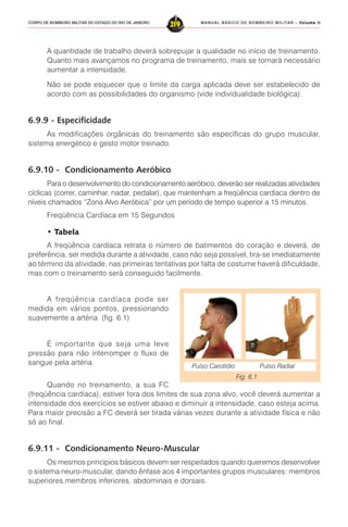 MANUAL BÁSICO DE BOMBEIRO MILITAR – VVVVVolume IIolume IIolume IIolume IIolume II
219CORPO DE BOMBEIRO MILITAR DO ESTADO DO RIO DE JANEIRO
A quantidade de trabalho deverá sobrepujar a qualidade no início de treinamento.
Quanto mais avançamos no programa de treinamento, mais se tornará necessário
aumentar a intensidade.
Não se pode esquecer que o limite da carga aplicada deve ser estabelecido de
acordo com as possibilidades do organismo (vide individualidade biológica).
6.9.9 - Especificidade
As modificações orgânicas do treinamento são específicas do grupo muscular,
sistema energético e gesto motor treinado.
6.9.10 - Condicionamento Aeróbico
Para o desenvolvimento do condicionamento aeróbico, deverão ser realizadas atividades
cíclicas (correr, caminhar, nadar, pedalar), que mantenham a freqüência cardíaca dentro de
níveis chamados “Zona Alvo Aeróbica” por um período de tempo superior a 15 minutos.
Freqüência Cardíaca em 15 Segundos
• Tabela
A freqüência cardíaca retrata o número de batimentos do coração e deverá, de
preferência, ser medida durante a atividade, caso não seja possível, tira-se imediatamente
ao término da atividade, nas primeiras tentativas por falta de costume haverá dificuldade,
mas com o treinamento será conseguido facilmente.
A freqüência cardíaca pode ser
medida em vários pontos, pressionando
suavemente a artéria. (fig. 6.1)
É importante que seja uma leve
pressão para não interromper o fluxo de
sangue pela artéria.
Quando no treinamento, a sua FC
(freqüência cardíaca), estiver fora dos limites de sua zona alvo, você deverá aumentar a
intensidade dos exercícios se estiver abaixo e diminuir a intensidade, caso esteja acima.
Para maior precisão a FC deverá ser tirada várias vezes durante a atividade física e não
só ao final.
6.9.11 - Condicionamento Neuro-Muscular
Os mesmos princípios básicos devem ser respeitados quando queremos desenvolver
o sistema neuro-muscular, dando ênfase aos 4 importantes grupos musculares: membros
superiores,membros inferiores, abdominais e dorsais.
Fig. 6.1
Pulso Carotídio Pulso Radial
 