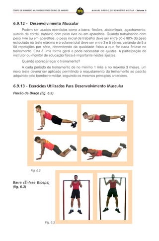 MANUAL BÁSICO DE BOMBEIRO MILITAR – VVVVVolume IIolume IIolume IIolume IIolume II
220CORPO DE BOMBEIRO MILITAR DO ESTADO DO RIO DE JANEIRO
6.9.12 - Desenvolvimento Muscular
Podem ser usados exercícios como a barra, flexões, abdominais, agachamento,
subida de corda, trabalho com peso livre ou em aparelhos. Quando trabalhando com
peso livre ou em aparelhos, o peso inicial de trabalho deve ser entre 30 e 90% do peso
estipulado no teste máximo e o volume total deve ser entre 3 e 5 séries, variando de 5 a
50 repetições por série, dependendo da qualidade física a que for dada ênfase no
treinamento. Esta é uma forma geral e pode necessitar de ajustes. A participação do
instrutor ou monitor de educação física é importante nestes ajustes.
Quando sobrecarregar o treinamento?
A cada período de treinamento de no mínimo 1 mês e no máximo 3 meses, um
novo teste deverá ser aplicado permitindo o reajustamento do treinamento ao padrão
adquirido pelo bombeiro-militar, seguindo os mesmos princípios anteriores.
6.9.13 - Exercícios Utilizados Para Desenvolvimento Muscular
Flexão de Braço (fig. 6.2)
Barra (Ênfase Bíceps)
(fig. 6.3)
Fig. 6.2
Fig. 6.3
 