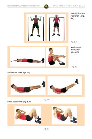 MANUAL BÁSICO DE BOMBEIRO MILITAR – VVVVVolume IIolume IIolume IIolume IIolume II
221CORPO DE BOMBEIRO MILITAR DO ESTADO DO RIO DE JANEIRO
Barra (Bíceps e
Peitoral) (fig.
6.4)
Fig. 6.4
Fig. 6.5
Abdominal
Remador
(fig. 6.5)
Abdominal Infra (fig. 6.6)
Fig. 6.6
Fig. 6.7
Meio Abdominal (fig. 6.7)
 