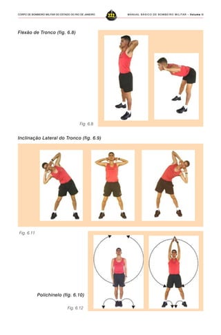 MANUAL BÁSICO DE BOMBEIRO MILITAR – VVVVVolume IIolume IIolume IIolume IIolume II
222CORPO DE BOMBEIRO MILITAR DO ESTADO DO RIO DE JANEIRO
Fig. 6.8
Flexão de Tronco (fig. 6.8)
Fig. 6.11
Inclinação Lateral do Tronco (fig. 6.9)
Fig. 6.12
Polichinelo (fig. 6.10)
 